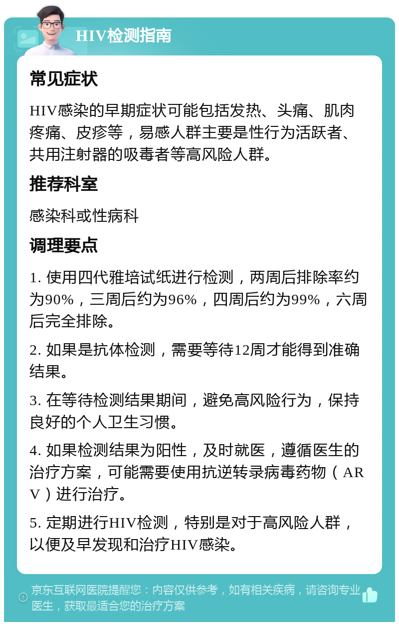 HIV检测指南 常见症状 HIV感染的早期症状可能包括发热、头痛、肌肉疼痛、皮疹等，易感人群主要是性行为活跃者、共用注射器的吸毒者等高风险人群。 推荐科室 感染科或性病科 调理要点 1. 使用四代雅培试纸进行检测，两周后排除率约为90%，三周后约为96%，四周后约为99%，六周后完全排除。 2. 如果是抗体检测，需要等待12周才能得到准确结果。 3. 在等待检测结果期间，避免高风险行为，保持良好的个人卫生习惯。 4. 如果检测结果为阳性，及时就医，遵循医生的治疗方案，可能需要使用抗逆转录病毒药物（ARV）进行治疗。 5. 定期进行HIV检测，特别是对于高风险人群，以便及早发现和治疗HIV感染。