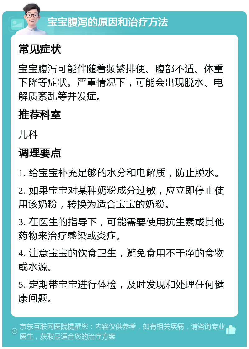 宝宝腹泻的原因和治疗方法 常见症状 宝宝腹泻可能伴随着频繁排便、腹部不适、体重下降等症状。严重情况下，可能会出现脱水、电解质紊乱等并发症。 推荐科室 儿科 调理要点 1. 给宝宝补充足够的水分和电解质，防止脱水。 2. 如果宝宝对某种奶粉成分过敏，应立即停止使用该奶粉，转换为适合宝宝的奶粉。 3. 在医生的指导下，可能需要使用抗生素或其他药物来治疗感染或炎症。 4. 注意宝宝的饮食卫生，避免食用不干净的食物或水源。 5. 定期带宝宝进行体检，及时发现和处理任何健康问题。