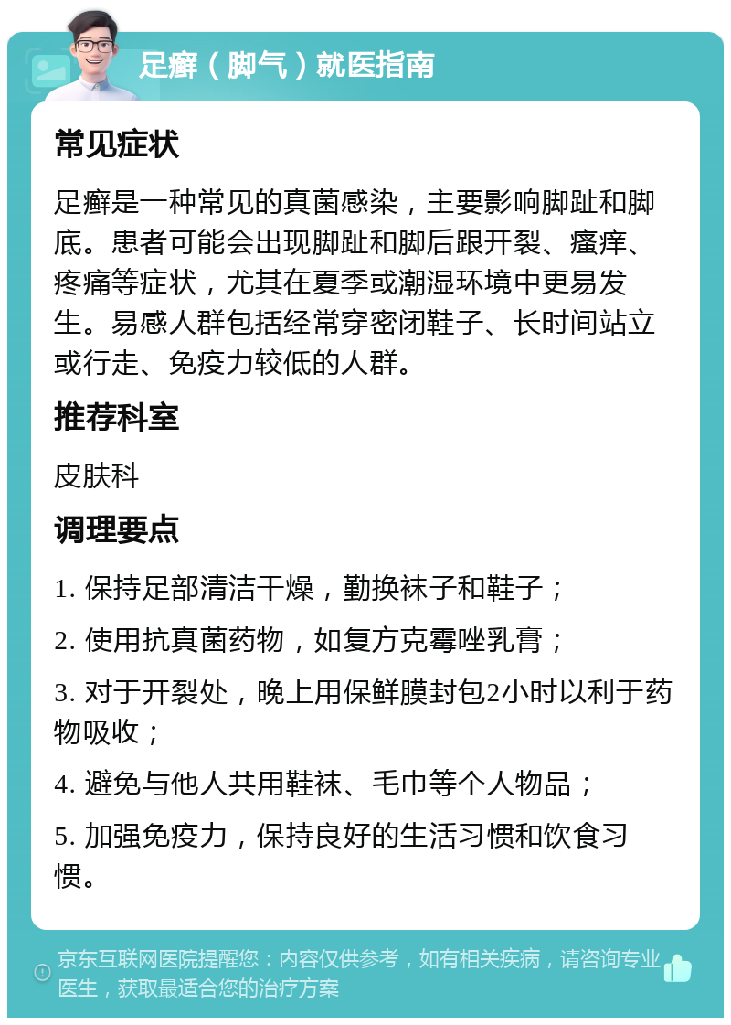 足癣（脚气）就医指南 常见症状 足癣是一种常见的真菌感染，主要影响脚趾和脚底。患者可能会出现脚趾和脚后跟开裂、瘙痒、疼痛等症状，尤其在夏季或潮湿环境中更易发生。易感人群包括经常穿密闭鞋子、长时间站立或行走、免疫力较低的人群。 推荐科室 皮肤科 调理要点 1. 保持足部清洁干燥，勤换袜子和鞋子； 2. 使用抗真菌药物，如复方克霉唑乳膏； 3. 对于开裂处，晚上用保鲜膜封包2小时以利于药物吸收； 4. 避免与他人共用鞋袜、毛巾等个人物品； 5. 加强免疫力，保持良好的生活习惯和饮食习惯。