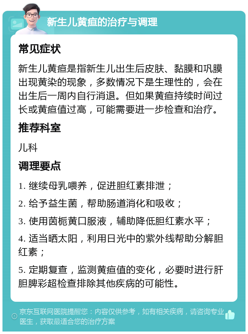 新生儿黄疸的治疗与调理 常见症状 新生儿黄疸是指新生儿出生后皮肤、黏膜和巩膜出现黄染的现象，多数情况下是生理性的，会在出生后一周内自行消退。但如果黄疸持续时间过长或黄疸值过高，可能需要进一步检查和治疗。 推荐科室 儿科 调理要点 1. 继续母乳喂养，促进胆红素排泄； 2. 给予益生菌，帮助肠道消化和吸收； 3. 使用茵栀黄口服液，辅助降低胆红素水平； 4. 适当晒太阳，利用日光中的紫外线帮助分解胆红素； 5. 定期复查，监测黄疸值的变化，必要时进行肝胆脾彩超检查排除其他疾病的可能性。