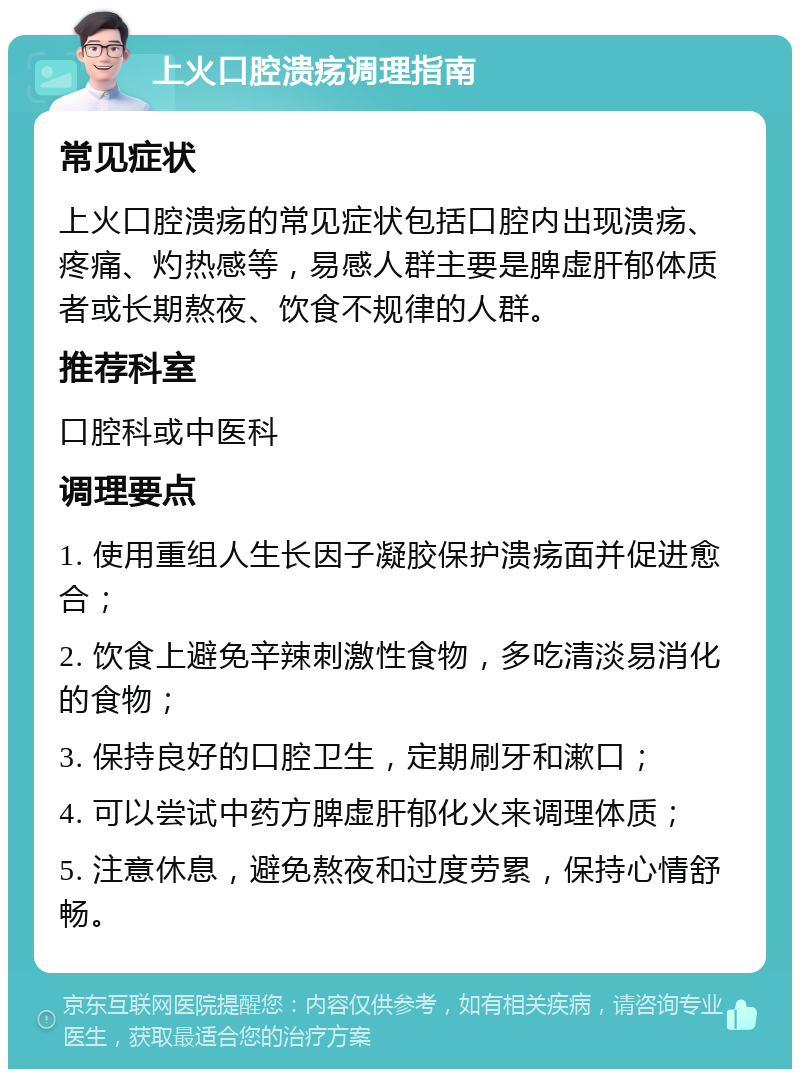 上火口腔溃疡调理指南 常见症状 上火口腔溃疡的常见症状包括口腔内出现溃疡、疼痛、灼热感等，易感人群主要是脾虚肝郁体质者或长期熬夜、饮食不规律的人群。 推荐科室 口腔科或中医科 调理要点 1. 使用重组人生长因子凝胶保护溃疡面并促进愈合； 2. 饮食上避免辛辣刺激性食物，多吃清淡易消化的食物； 3. 保持良好的口腔卫生，定期刷牙和漱口； 4. 可以尝试中药方脾虚肝郁化火来调理体质； 5. 注意休息，避免熬夜和过度劳累，保持心情舒畅。