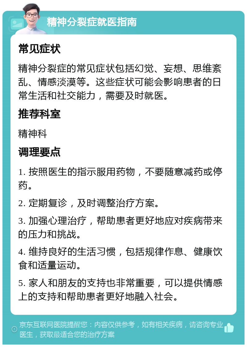 精神分裂症就医指南 常见症状 精神分裂症的常见症状包括幻觉、妄想、思维紊乱、情感淡漠等。这些症状可能会影响患者的日常生活和社交能力，需要及时就医。 推荐科室 精神科 调理要点 1. 按照医生的指示服用药物，不要随意减药或停药。 2. 定期复诊，及时调整治疗方案。 3. 加强心理治疗，帮助患者更好地应对疾病带来的压力和挑战。 4. 维持良好的生活习惯，包括规律作息、健康饮食和适量运动。 5. 家人和朋友的支持也非常重要，可以提供情感上的支持和帮助患者更好地融入社会。