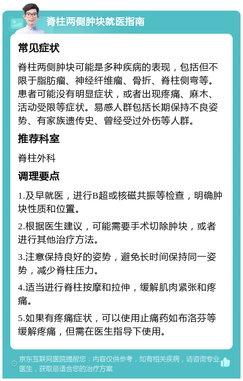 脊柱两侧肿块就医指南 常见症状 脊柱两侧肿块可能是多种疾病的表现，包括但不限于脂肪瘤、神经纤维瘤、骨折、脊柱侧弯等。患者可能没有明显症状，或者出现疼痛、麻木、活动受限等症状。易感人群包括长期保持不良姿势、有家族遗传史、曾经受过外伤等人群。 推荐科室 脊柱外科 调理要点 1.及早就医，进行B超或核磁共振等检查，明确肿块性质和位置。 2.根据医生建议，可能需要手术切除肿块，或者进行其他治疗方法。 3.注意保持良好的姿势，避免长时间保持同一姿势，减少脊柱压力。 4.适当进行脊柱按摩和拉伸，缓解肌肉紧张和疼痛。 5.如果有疼痛症状，可以使用止痛药如布洛芬等缓解疼痛，但需在医生指导下使用。