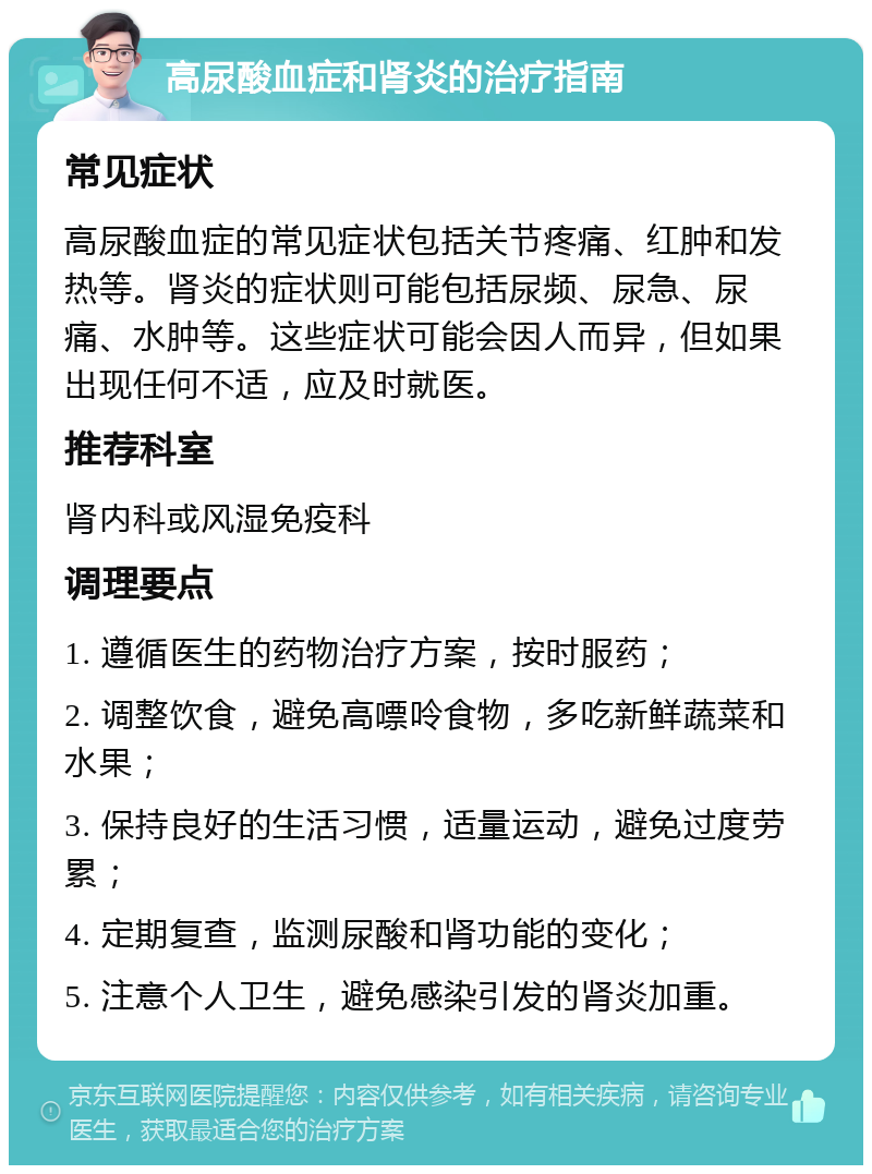 高尿酸血症和肾炎的治疗指南 常见症状 高尿酸血症的常见症状包括关节疼痛、红肿和发热等。肾炎的症状则可能包括尿频、尿急、尿痛、水肿等。这些症状可能会因人而异，但如果出现任何不适，应及时就医。 推荐科室 肾内科或风湿免疫科 调理要点 1. 遵循医生的药物治疗方案，按时服药； 2. 调整饮食，避免高嘌呤食物，多吃新鲜蔬菜和水果； 3. 保持良好的生活习惯，适量运动，避免过度劳累； 4. 定期复查，监测尿酸和肾功能的变化； 5. 注意个人卫生，避免感染引发的肾炎加重。