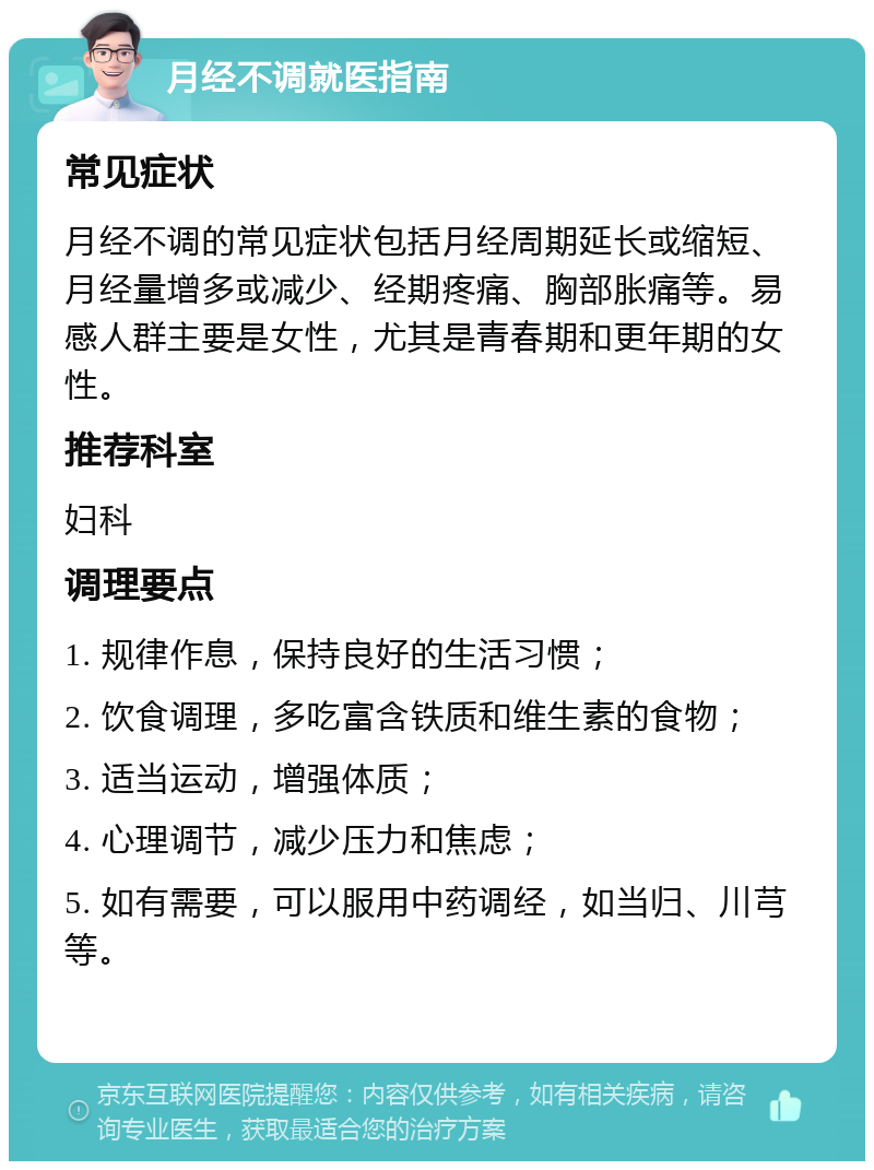 月经不调就医指南 常见症状 月经不调的常见症状包括月经周期延长或缩短、月经量增多或减少、经期疼痛、胸部胀痛等。易感人群主要是女性，尤其是青春期和更年期的女性。 推荐科室 妇科 调理要点 1. 规律作息，保持良好的生活习惯； 2. 饮食调理，多吃富含铁质和维生素的食物； 3. 适当运动，增强体质； 4. 心理调节，减少压力和焦虑； 5. 如有需要，可以服用中药调经，如当归、川芎等。