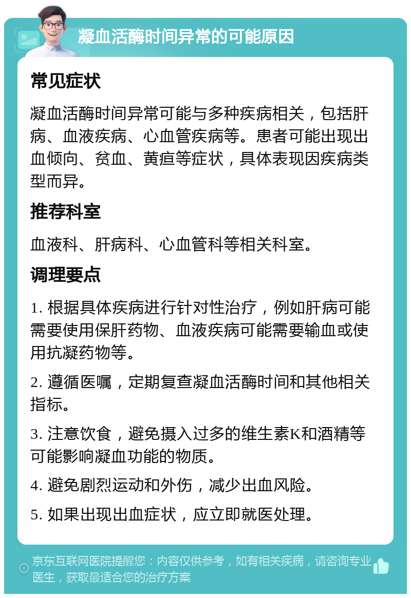 凝血活酶时间异常的可能原因 常见症状 凝血活酶时间异常可能与多种疾病相关，包括肝病、血液疾病、心血管疾病等。患者可能出现出血倾向、贫血、黄疸等症状，具体表现因疾病类型而异。 推荐科室 血液科、肝病科、心血管科等相关科室。 调理要点 1. 根据具体疾病进行针对性治疗，例如肝病可能需要使用保肝药物、血液疾病可能需要输血或使用抗凝药物等。 2. 遵循医嘱，定期复查凝血活酶时间和其他相关指标。 3. 注意饮食，避免摄入过多的维生素K和酒精等可能影响凝血功能的物质。 4. 避免剧烈运动和外伤，减少出血风险。 5. 如果出现出血症状，应立即就医处理。