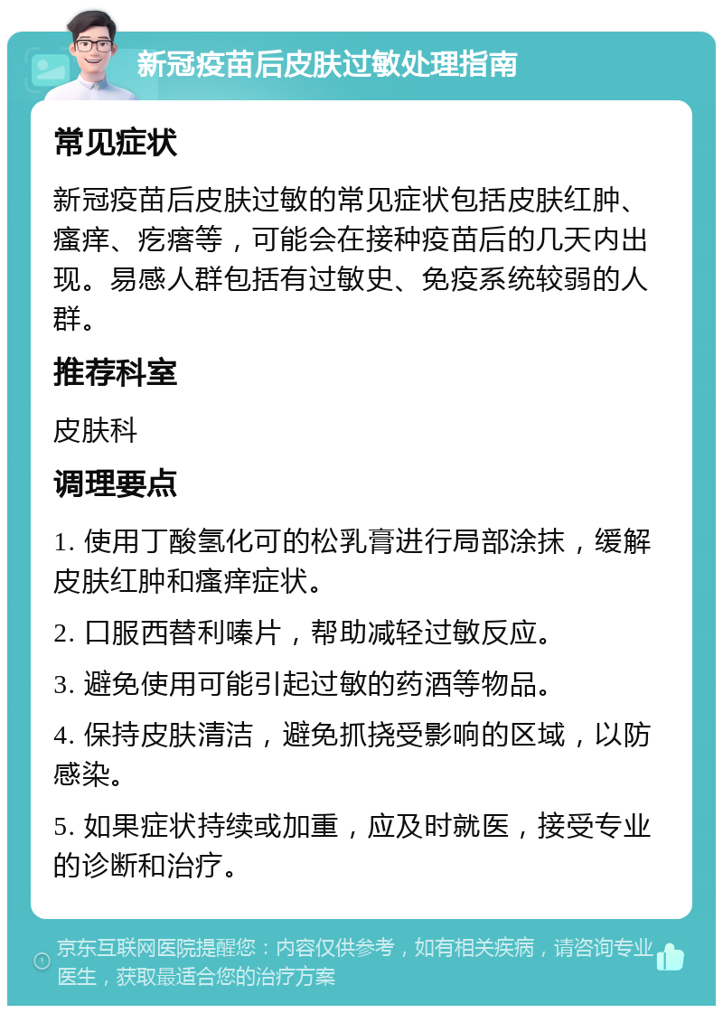 新冠疫苗后皮肤过敏处理指南 常见症状 新冠疫苗后皮肤过敏的常见症状包括皮肤红肿、瘙痒、疙瘩等，可能会在接种疫苗后的几天内出现。易感人群包括有过敏史、免疫系统较弱的人群。 推荐科室 皮肤科 调理要点 1. 使用丁酸氢化可的松乳膏进行局部涂抹，缓解皮肤红肿和瘙痒症状。 2. 口服西替利嗪片，帮助减轻过敏反应。 3. 避免使用可能引起过敏的药酒等物品。 4. 保持皮肤清洁，避免抓挠受影响的区域，以防感染。 5. 如果症状持续或加重，应及时就医，接受专业的诊断和治疗。