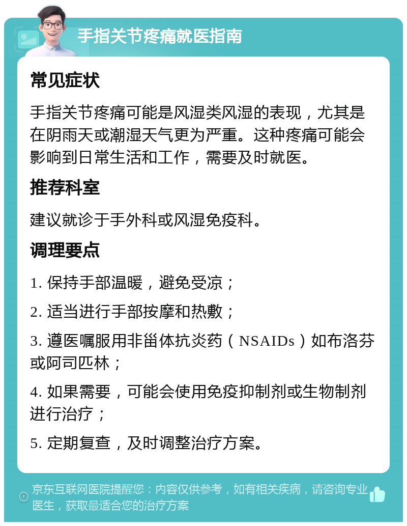 手指关节疼痛就医指南 常见症状 手指关节疼痛可能是风湿类风湿的表现，尤其是在阴雨天或潮湿天气更为严重。这种疼痛可能会影响到日常生活和工作，需要及时就医。 推荐科室 建议就诊于手外科或风湿免疫科。 调理要点 1. 保持手部温暖，避免受凉； 2. 适当进行手部按摩和热敷； 3. 遵医嘱服用非甾体抗炎药（NSAIDs）如布洛芬或阿司匹林； 4. 如果需要，可能会使用免疫抑制剂或生物制剂进行治疗； 5. 定期复查，及时调整治疗方案。