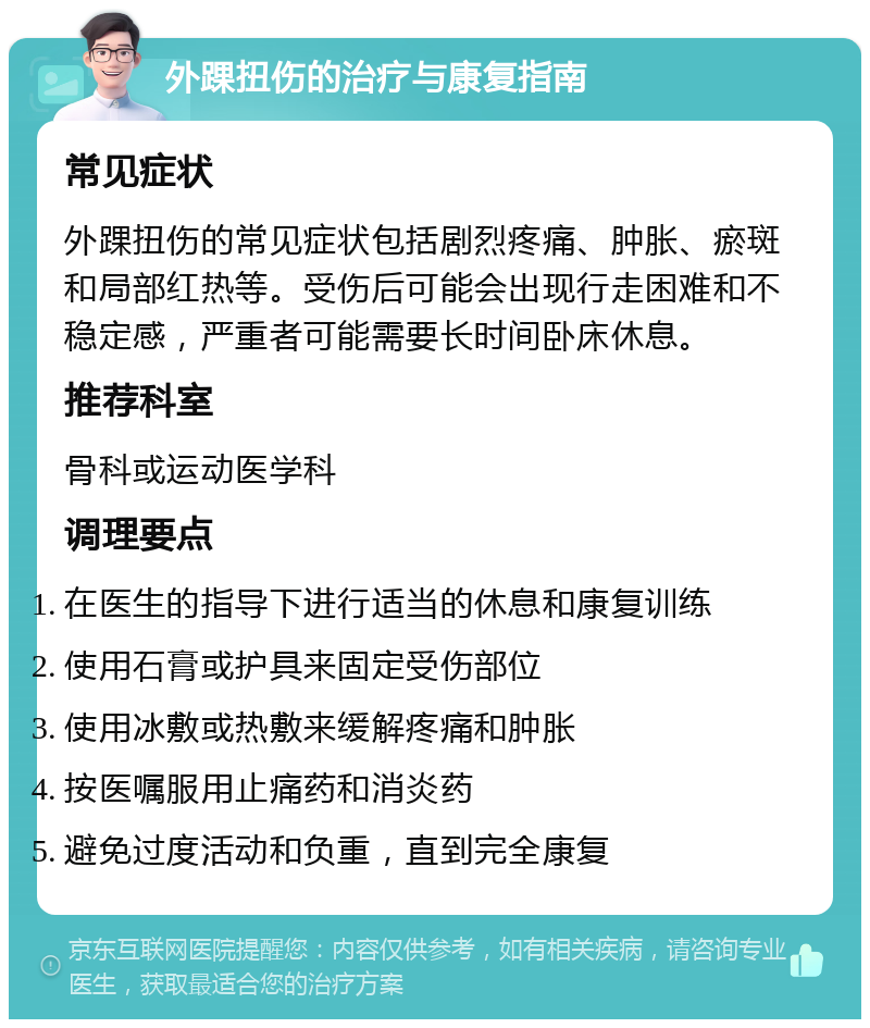 外踝扭伤的治疗与康复指南 常见症状 外踝扭伤的常见症状包括剧烈疼痛、肿胀、瘀斑和局部红热等。受伤后可能会出现行走困难和不稳定感，严重者可能需要长时间卧床休息。 推荐科室 骨科或运动医学科 调理要点 在医生的指导下进行适当的休息和康复训练 使用石膏或护具来固定受伤部位 使用冰敷或热敷来缓解疼痛和肿胀 按医嘱服用止痛药和消炎药 避免过度活动和负重，直到完全康复