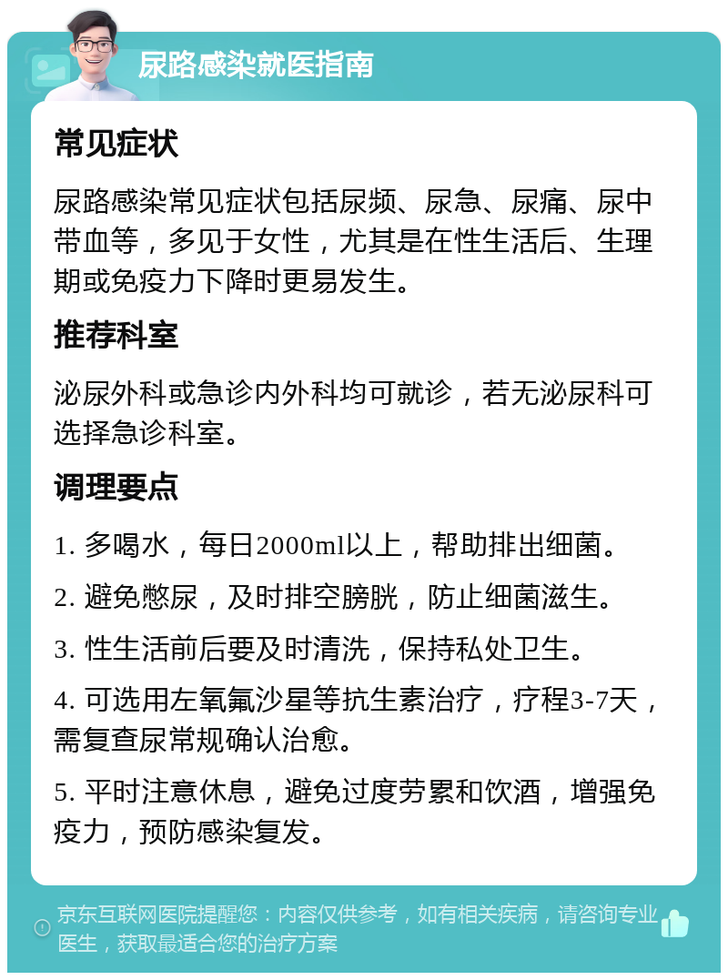 尿路感染就医指南 常见症状 尿路感染常见症状包括尿频、尿急、尿痛、尿中带血等，多见于女性，尤其是在性生活后、生理期或免疫力下降时更易发生。 推荐科室 泌尿外科或急诊内外科均可就诊，若无泌尿科可选择急诊科室。 调理要点 1. 多喝水，每日2000ml以上，帮助排出细菌。 2. 避免憋尿，及时排空膀胱，防止细菌滋生。 3. 性生活前后要及时清洗，保持私处卫生。 4. 可选用左氧氟沙星等抗生素治疗，疗程3-7天，需复查尿常规确认治愈。 5. 平时注意休息，避免过度劳累和饮酒，增强免疫力，预防感染复发。