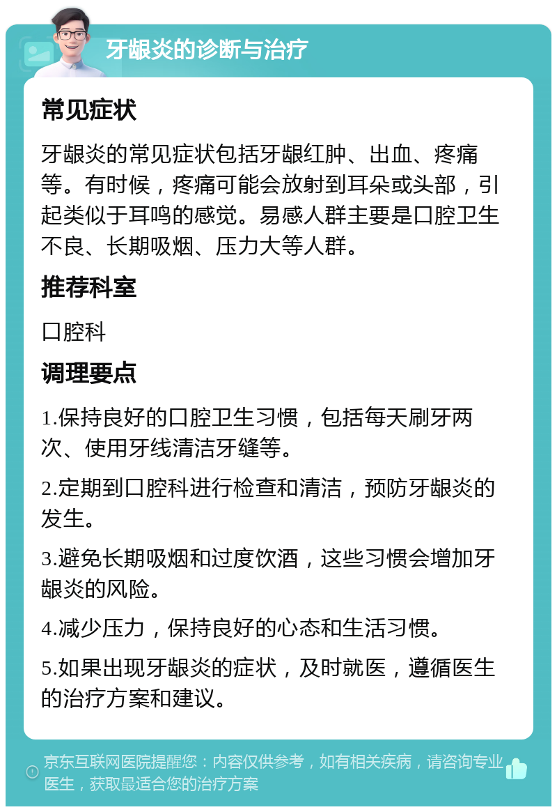 牙龈炎的诊断与治疗 常见症状 牙龈炎的常见症状包括牙龈红肿、出血、疼痛等。有时候，疼痛可能会放射到耳朵或头部，引起类似于耳鸣的感觉。易感人群主要是口腔卫生不良、长期吸烟、压力大等人群。 推荐科室 口腔科 调理要点 1.保持良好的口腔卫生习惯，包括每天刷牙两次、使用牙线清洁牙缝等。 2.定期到口腔科进行检查和清洁，预防牙龈炎的发生。 3.避免长期吸烟和过度饮酒，这些习惯会增加牙龈炎的风险。 4.减少压力，保持良好的心态和生活习惯。 5.如果出现牙龈炎的症状，及时就医，遵循医生的治疗方案和建议。