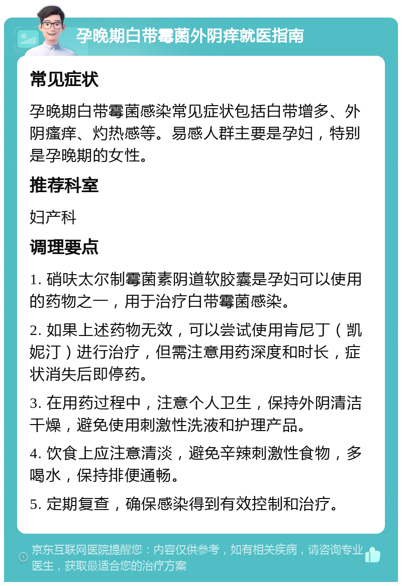 孕晚期白带霉菌外阴痒就医指南 常见症状 孕晚期白带霉菌感染常见症状包括白带增多、外阴瘙痒、灼热感等。易感人群主要是孕妇，特别是孕晚期的女性。 推荐科室 妇产科 调理要点 1. 硝呋太尔制霉菌素阴道软胶囊是孕妇可以使用的药物之一，用于治疗白带霉菌感染。 2. 如果上述药物无效，可以尝试使用肯尼丁（凯妮汀）进行治疗，但需注意用药深度和时长，症状消失后即停药。 3. 在用药过程中，注意个人卫生，保持外阴清洁干燥，避免使用刺激性洗液和护理产品。 4. 饮食上应注意清淡，避免辛辣刺激性食物，多喝水，保持排便通畅。 5. 定期复查，确保感染得到有效控制和治疗。