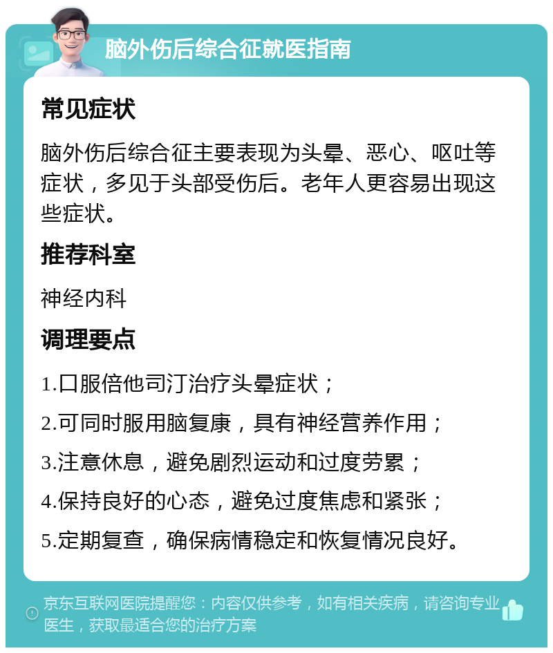 脑外伤后综合征就医指南 常见症状 脑外伤后综合征主要表现为头晕、恶心、呕吐等症状，多见于头部受伤后。老年人更容易出现这些症状。 推荐科室 神经内科 调理要点 1.口服倍他司汀治疗头晕症状； 2.可同时服用脑复康，具有神经营养作用； 3.注意休息，避免剧烈运动和过度劳累； 4.保持良好的心态，避免过度焦虑和紧张； 5.定期复查，确保病情稳定和恢复情况良好。