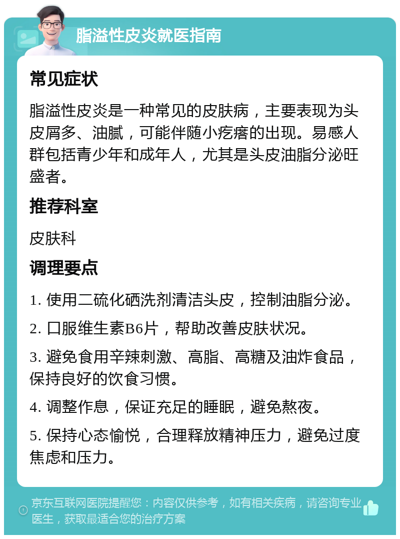 脂溢性皮炎就医指南 常见症状 脂溢性皮炎是一种常见的皮肤病，主要表现为头皮屑多、油腻，可能伴随小疙瘩的出现。易感人群包括青少年和成年人，尤其是头皮油脂分泌旺盛者。 推荐科室 皮肤科 调理要点 1. 使用二硫化硒洗剂清洁头皮，控制油脂分泌。 2. 口服维生素B6片，帮助改善皮肤状况。 3. 避免食用辛辣刺激、高脂、高糖及油炸食品，保持良好的饮食习惯。 4. 调整作息，保证充足的睡眠，避免熬夜。 5. 保持心态愉悦，合理释放精神压力，避免过度焦虑和压力。