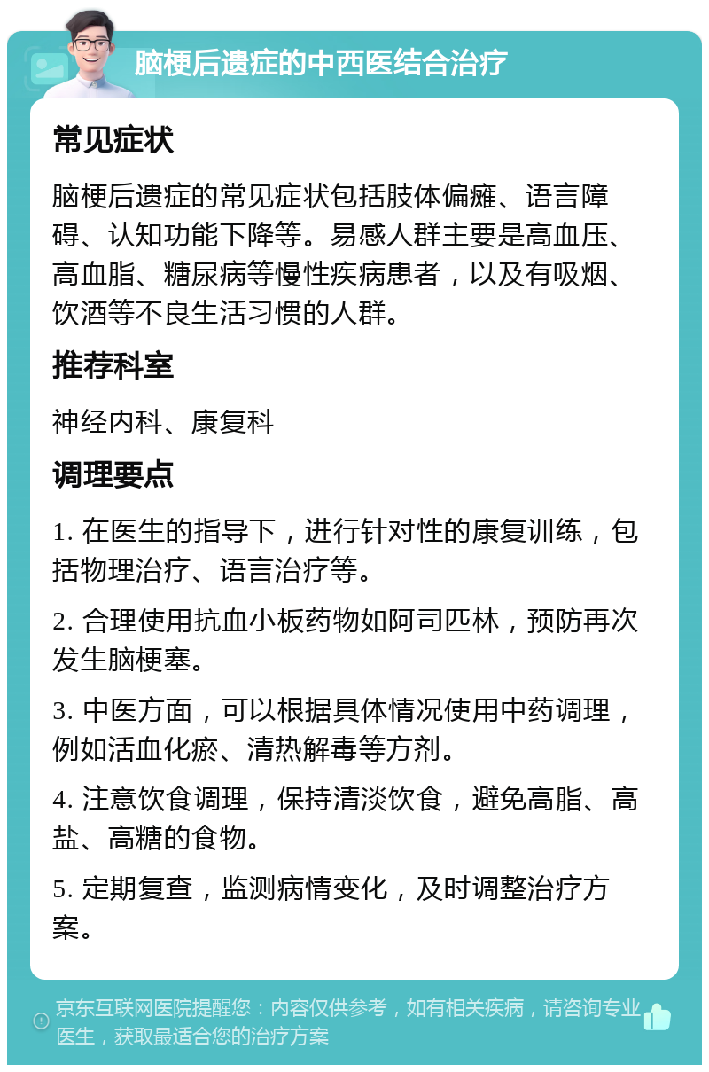 脑梗后遗症的中西医结合治疗 常见症状 脑梗后遗症的常见症状包括肢体偏瘫、语言障碍、认知功能下降等。易感人群主要是高血压、高血脂、糖尿病等慢性疾病患者，以及有吸烟、饮酒等不良生活习惯的人群。 推荐科室 神经内科、康复科 调理要点 1. 在医生的指导下，进行针对性的康复训练，包括物理治疗、语言治疗等。 2. 合理使用抗血小板药物如阿司匹林，预防再次发生脑梗塞。 3. 中医方面，可以根据具体情况使用中药调理，例如活血化瘀、清热解毒等方剂。 4. 注意饮食调理，保持清淡饮食，避免高脂、高盐、高糖的食物。 5. 定期复查，监测病情变化，及时调整治疗方案。