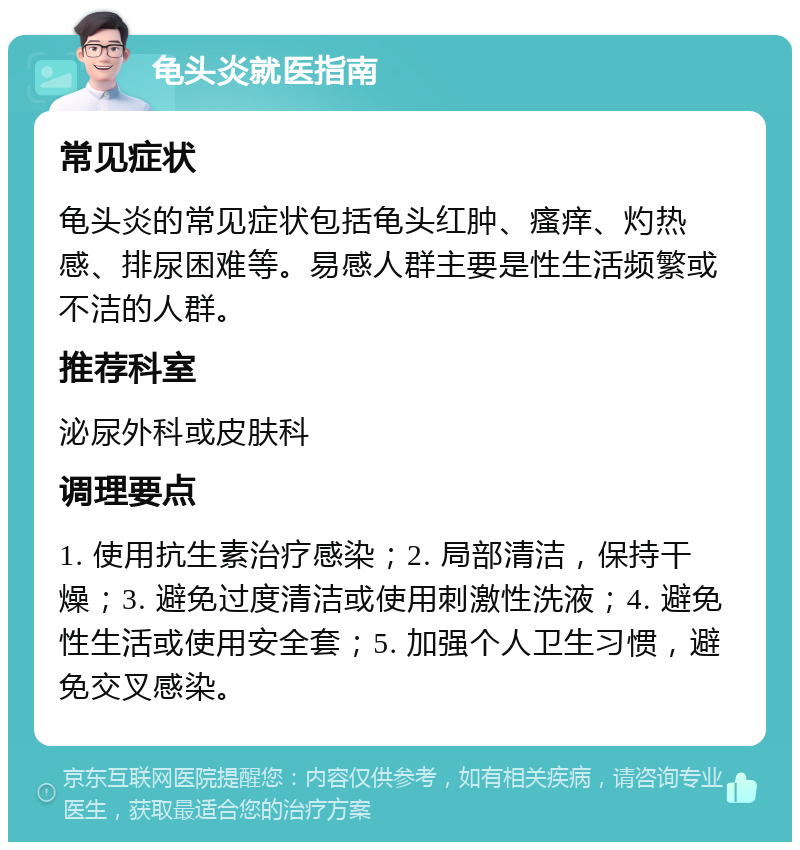 龟头炎就医指南 常见症状 龟头炎的常见症状包括龟头红肿、瘙痒、灼热感、排尿困难等。易感人群主要是性生活频繁或不洁的人群。 推荐科室 泌尿外科或皮肤科 调理要点 1. 使用抗生素治疗感染；2. 局部清洁，保持干燥；3. 避免过度清洁或使用刺激性洗液；4. 避免性生活或使用安全套；5. 加强个人卫生习惯，避免交叉感染。