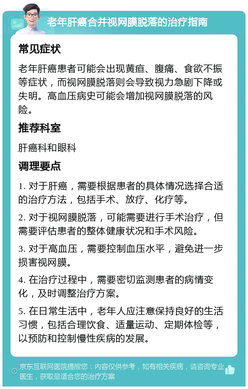 老年肝癌合并视网膜脱落的治疗指南 常见症状 老年肝癌患者可能会出现黄疸、腹痛、食欲不振等症状，而视网膜脱落则会导致视力急剧下降或失明。高血压病史可能会增加视网膜脱落的风险。 推荐科室 肝癌科和眼科 调理要点 1. 对于肝癌，需要根据患者的具体情况选择合适的治疗方法，包括手术、放疗、化疗等。 2. 对于视网膜脱落，可能需要进行手术治疗，但需要评估患者的整体健康状况和手术风险。 3. 对于高血压，需要控制血压水平，避免进一步损害视网膜。 4. 在治疗过程中，需要密切监测患者的病情变化，及时调整治疗方案。 5. 在日常生活中，老年人应注意保持良好的生活习惯，包括合理饮食、适量运动、定期体检等，以预防和控制慢性疾病的发展。