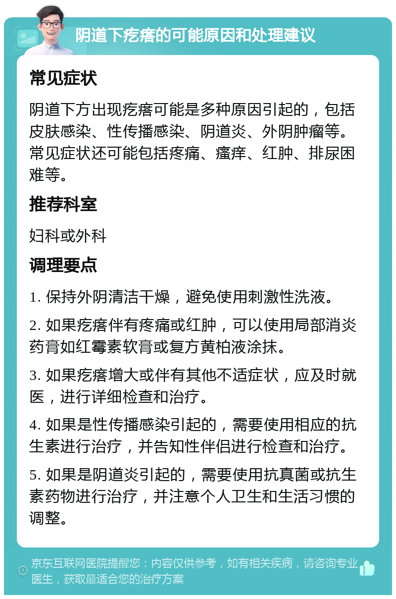 阴道下疙瘩的可能原因和处理建议 常见症状 阴道下方出现疙瘩可能是多种原因引起的，包括皮肤感染、性传播感染、阴道炎、外阴肿瘤等。常见症状还可能包括疼痛、瘙痒、红肿、排尿困难等。 推荐科室 妇科或外科 调理要点 1. 保持外阴清洁干燥，避免使用刺激性洗液。 2. 如果疙瘩伴有疼痛或红肿，可以使用局部消炎药膏如红霉素软膏或复方黄柏液涂抹。 3. 如果疙瘩增大或伴有其他不适症状，应及时就医，进行详细检查和治疗。 4. 如果是性传播感染引起的，需要使用相应的抗生素进行治疗，并告知性伴侣进行检查和治疗。 5. 如果是阴道炎引起的，需要使用抗真菌或抗生素药物进行治疗，并注意个人卫生和生活习惯的调整。