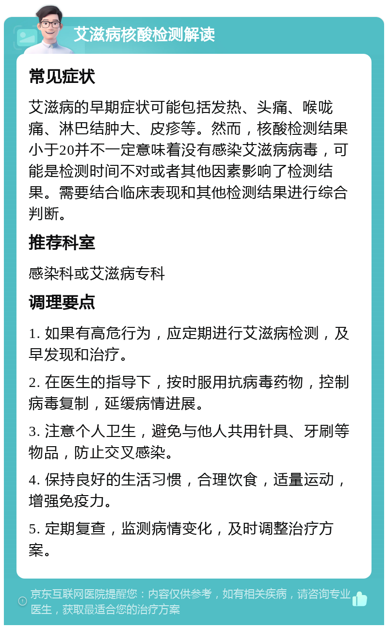 艾滋病核酸检测解读 常见症状 艾滋病的早期症状可能包括发热、头痛、喉咙痛、淋巴结肿大、皮疹等。然而，核酸检测结果小于20并不一定意味着没有感染艾滋病病毒，可能是检测时间不对或者其他因素影响了检测结果。需要结合临床表现和其他检测结果进行综合判断。 推荐科室 感染科或艾滋病专科 调理要点 1. 如果有高危行为，应定期进行艾滋病检测，及早发现和治疗。 2. 在医生的指导下，按时服用抗病毒药物，控制病毒复制，延缓病情进展。 3. 注意个人卫生，避免与他人共用针具、牙刷等物品，防止交叉感染。 4. 保持良好的生活习惯，合理饮食，适量运动，增强免疫力。 5. 定期复查，监测病情变化，及时调整治疗方案。