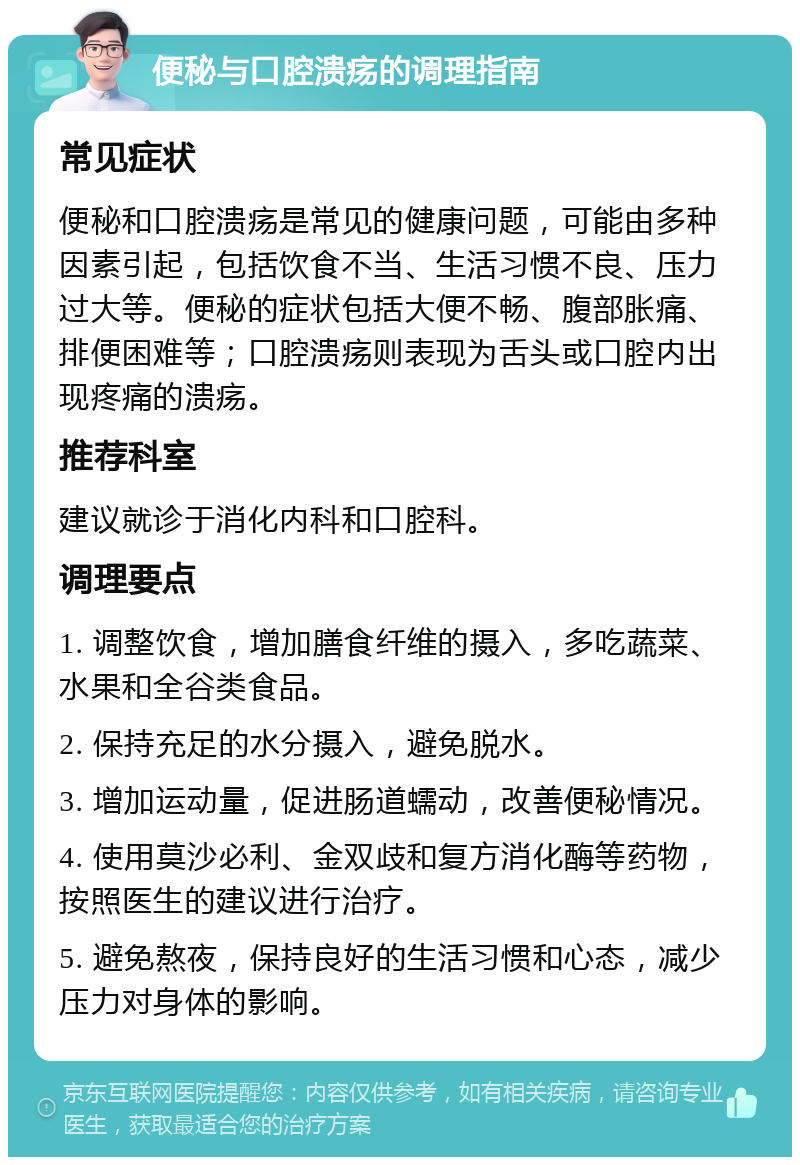 便秘与口腔溃疡的调理指南 常见症状 便秘和口腔溃疡是常见的健康问题，可能由多种因素引起，包括饮食不当、生活习惯不良、压力过大等。便秘的症状包括大便不畅、腹部胀痛、排便困难等；口腔溃疡则表现为舌头或口腔内出现疼痛的溃疡。 推荐科室 建议就诊于消化内科和口腔科。 调理要点 1. 调整饮食，增加膳食纤维的摄入，多吃蔬菜、水果和全谷类食品。 2. 保持充足的水分摄入，避免脱水。 3. 增加运动量，促进肠道蠕动，改善便秘情况。 4. 使用莫沙必利、金双歧和复方消化酶等药物，按照医生的建议进行治疗。 5. 避免熬夜，保持良好的生活习惯和心态，减少压力对身体的影响。