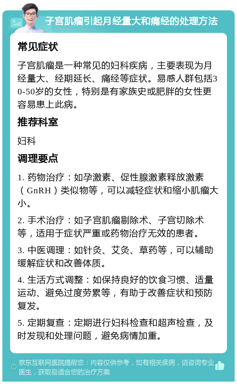 子宫肌瘤引起月经量大和痛经的处理方法 常见症状 子宫肌瘤是一种常见的妇科疾病，主要表现为月经量大、经期延长、痛经等症状。易感人群包括30-50岁的女性，特别是有家族史或肥胖的女性更容易患上此病。 推荐科室 妇科 调理要点 1. 药物治疗：如孕激素、促性腺激素释放激素（GnRH）类似物等，可以减轻症状和缩小肌瘤大小。 2. 手术治疗：如子宫肌瘤剔除术、子宫切除术等，适用于症状严重或药物治疗无效的患者。 3. 中医调理：如针灸、艾灸、草药等，可以辅助缓解症状和改善体质。 4. 生活方式调整：如保持良好的饮食习惯、适量运动、避免过度劳累等，有助于改善症状和预防复发。 5. 定期复查：定期进行妇科检查和超声检查，及时发现和处理问题，避免病情加重。