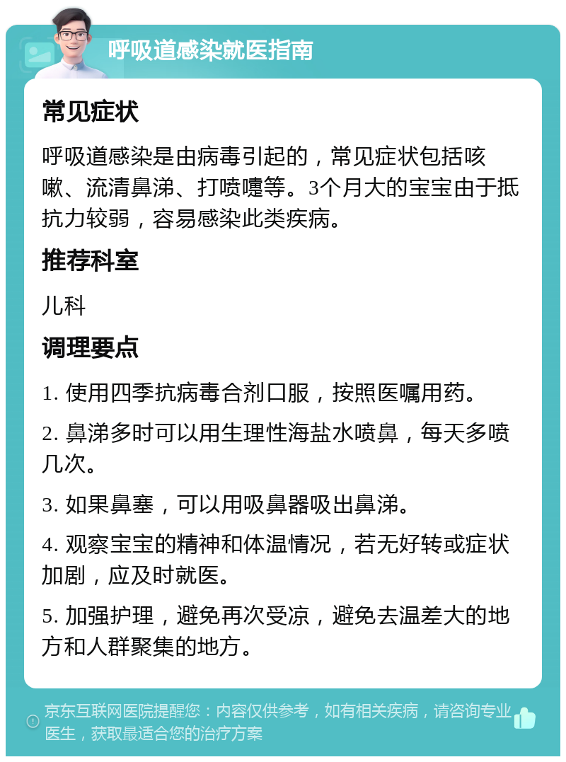 呼吸道感染就医指南 常见症状 呼吸道感染是由病毒引起的，常见症状包括咳嗽、流清鼻涕、打喷嚏等。3个月大的宝宝由于抵抗力较弱，容易感染此类疾病。 推荐科室 儿科 调理要点 1. 使用四季抗病毒合剂口服，按照医嘱用药。 2. 鼻涕多时可以用生理性海盐水喷鼻，每天多喷几次。 3. 如果鼻塞，可以用吸鼻器吸出鼻涕。 4. 观察宝宝的精神和体温情况，若无好转或症状加剧，应及时就医。 5. 加强护理，避免再次受凉，避免去温差大的地方和人群聚集的地方。