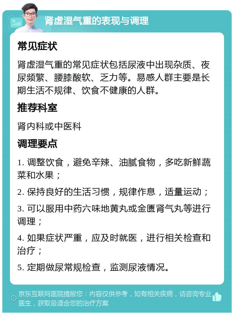 肾虚湿气重的表现与调理 常见症状 肾虚湿气重的常见症状包括尿液中出现杂质、夜尿频繁、腰膝酸软、乏力等。易感人群主要是长期生活不规律、饮食不健康的人群。 推荐科室 肾内科或中医科 调理要点 1. 调整饮食，避免辛辣、油腻食物，多吃新鲜蔬菜和水果； 2. 保持良好的生活习惯，规律作息，适量运动； 3. 可以服用中药六味地黄丸或金匮肾气丸等进行调理； 4. 如果症状严重，应及时就医，进行相关检查和治疗； 5. 定期做尿常规检查，监测尿液情况。