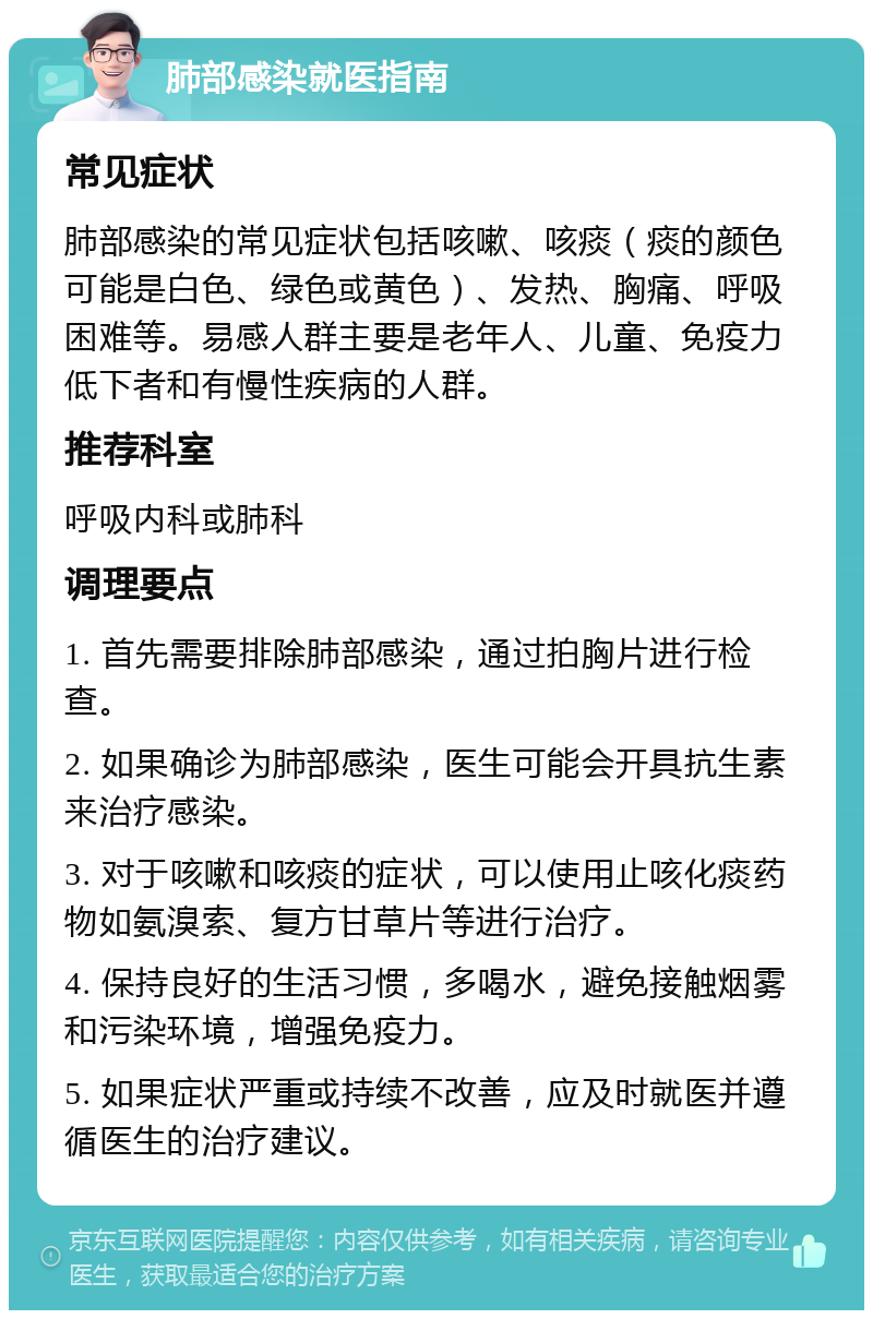 肺部感染就医指南 常见症状 肺部感染的常见症状包括咳嗽、咳痰（痰的颜色可能是白色、绿色或黄色）、发热、胸痛、呼吸困难等。易感人群主要是老年人、儿童、免疫力低下者和有慢性疾病的人群。 推荐科室 呼吸内科或肺科 调理要点 1. 首先需要排除肺部感染，通过拍胸片进行检查。 2. 如果确诊为肺部感染，医生可能会开具抗生素来治疗感染。 3. 对于咳嗽和咳痰的症状，可以使用止咳化痰药物如氨溴索、复方甘草片等进行治疗。 4. 保持良好的生活习惯，多喝水，避免接触烟雾和污染环境，增强免疫力。 5. 如果症状严重或持续不改善，应及时就医并遵循医生的治疗建议。