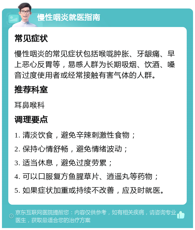 慢性咽炎就医指南 常见症状 慢性咽炎的常见症状包括喉咙肿胀、牙龈痛、早上恶心反胃等，易感人群为长期吸烟、饮酒、嗓音过度使用者或经常接触有害气体的人群。 推荐科室 耳鼻喉科 调理要点 1. 清淡饮食，避免辛辣刺激性食物； 2. 保持心情舒畅，避免情绪波动； 3. 适当休息，避免过度劳累； 4. 可以口服复方鱼腥草片、逍遥丸等药物； 5. 如果症状加重或持续不改善，应及时就医。