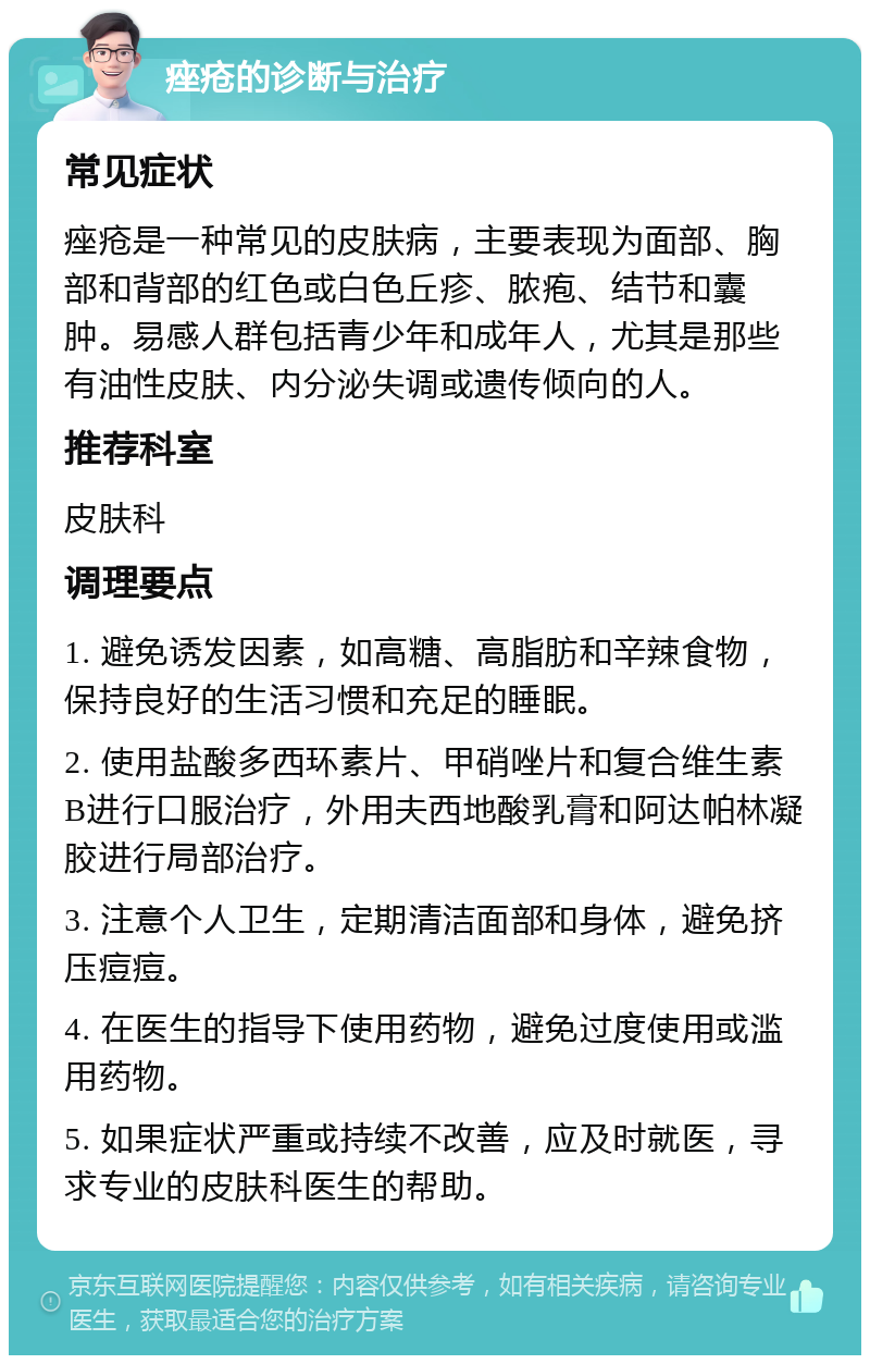 痤疮的诊断与治疗 常见症状 痤疮是一种常见的皮肤病，主要表现为面部、胸部和背部的红色或白色丘疹、脓疱、结节和囊肿。易感人群包括青少年和成年人，尤其是那些有油性皮肤、内分泌失调或遗传倾向的人。 推荐科室 皮肤科 调理要点 1. 避免诱发因素，如高糖、高脂肪和辛辣食物，保持良好的生活习惯和充足的睡眠。 2. 使用盐酸多西环素片、甲硝唑片和复合维生素B进行口服治疗，外用夫西地酸乳膏和阿达帕林凝胶进行局部治疗。 3. 注意个人卫生，定期清洁面部和身体，避免挤压痘痘。 4. 在医生的指导下使用药物，避免过度使用或滥用药物。 5. 如果症状严重或持续不改善，应及时就医，寻求专业的皮肤科医生的帮助。