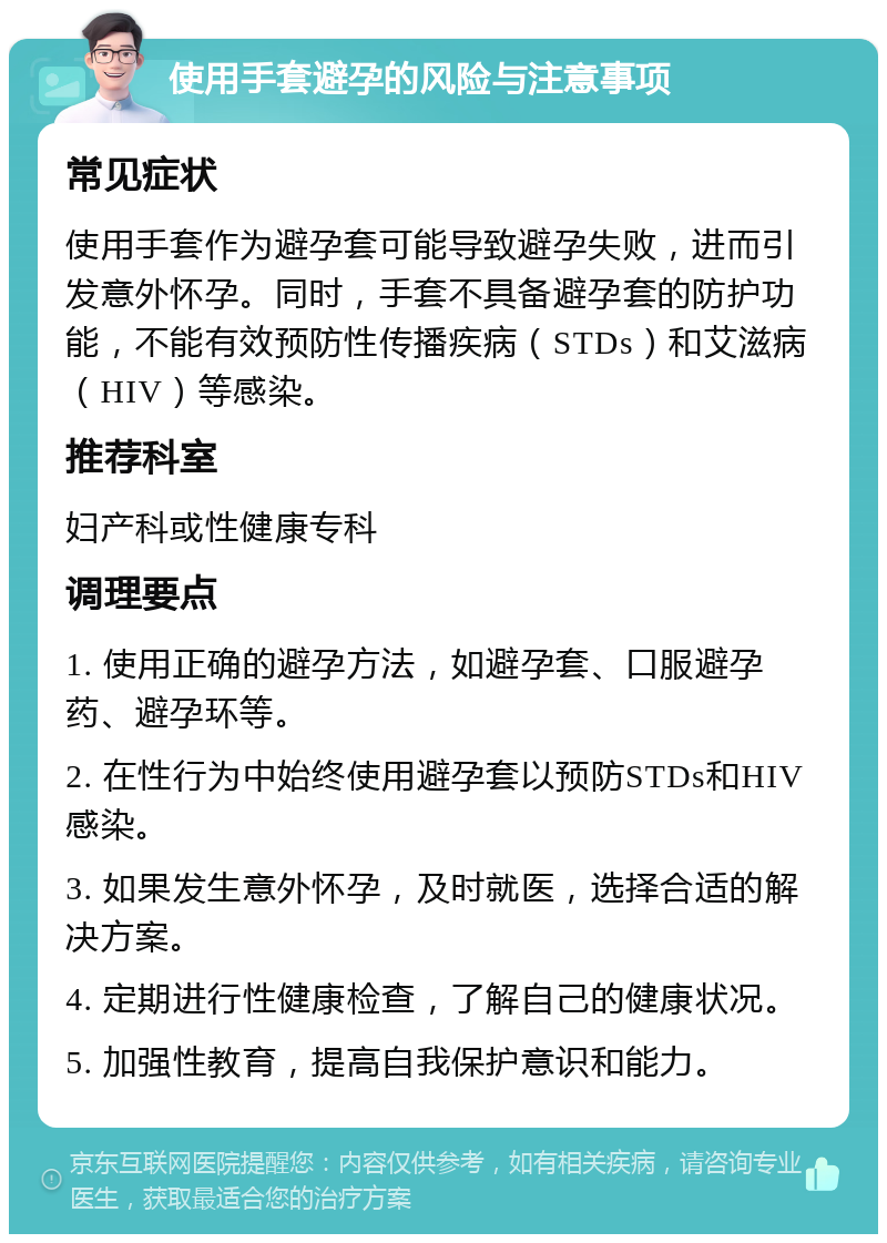 使用手套避孕的风险与注意事项 常见症状 使用手套作为避孕套可能导致避孕失败，进而引发意外怀孕。同时，手套不具备避孕套的防护功能，不能有效预防性传播疾病（STDs）和艾滋病（HIV）等感染。 推荐科室 妇产科或性健康专科 调理要点 1. 使用正确的避孕方法，如避孕套、口服避孕药、避孕环等。 2. 在性行为中始终使用避孕套以预防STDs和HIV感染。 3. 如果发生意外怀孕，及时就医，选择合适的解决方案。 4. 定期进行性健康检查，了解自己的健康状况。 5. 加强性教育，提高自我保护意识和能力。