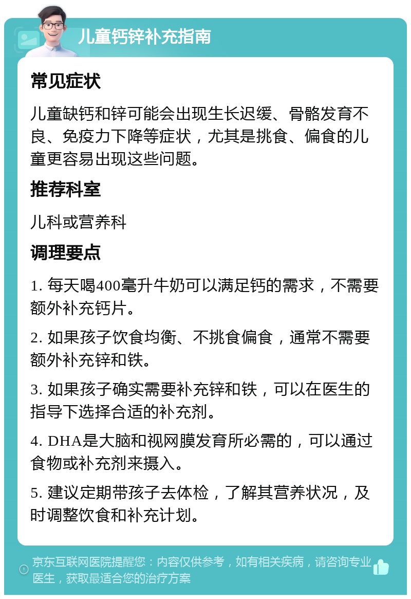 儿童钙锌补充指南 常见症状 儿童缺钙和锌可能会出现生长迟缓、骨骼发育不良、免疫力下降等症状，尤其是挑食、偏食的儿童更容易出现这些问题。 推荐科室 儿科或营养科 调理要点 1. 每天喝400毫升牛奶可以满足钙的需求，不需要额外补充钙片。 2. 如果孩子饮食均衡、不挑食偏食，通常不需要额外补充锌和铁。 3. 如果孩子确实需要补充锌和铁，可以在医生的指导下选择合适的补充剂。 4. DHA是大脑和视网膜发育所必需的，可以通过食物或补充剂来摄入。 5. 建议定期带孩子去体检，了解其营养状况，及时调整饮食和补充计划。