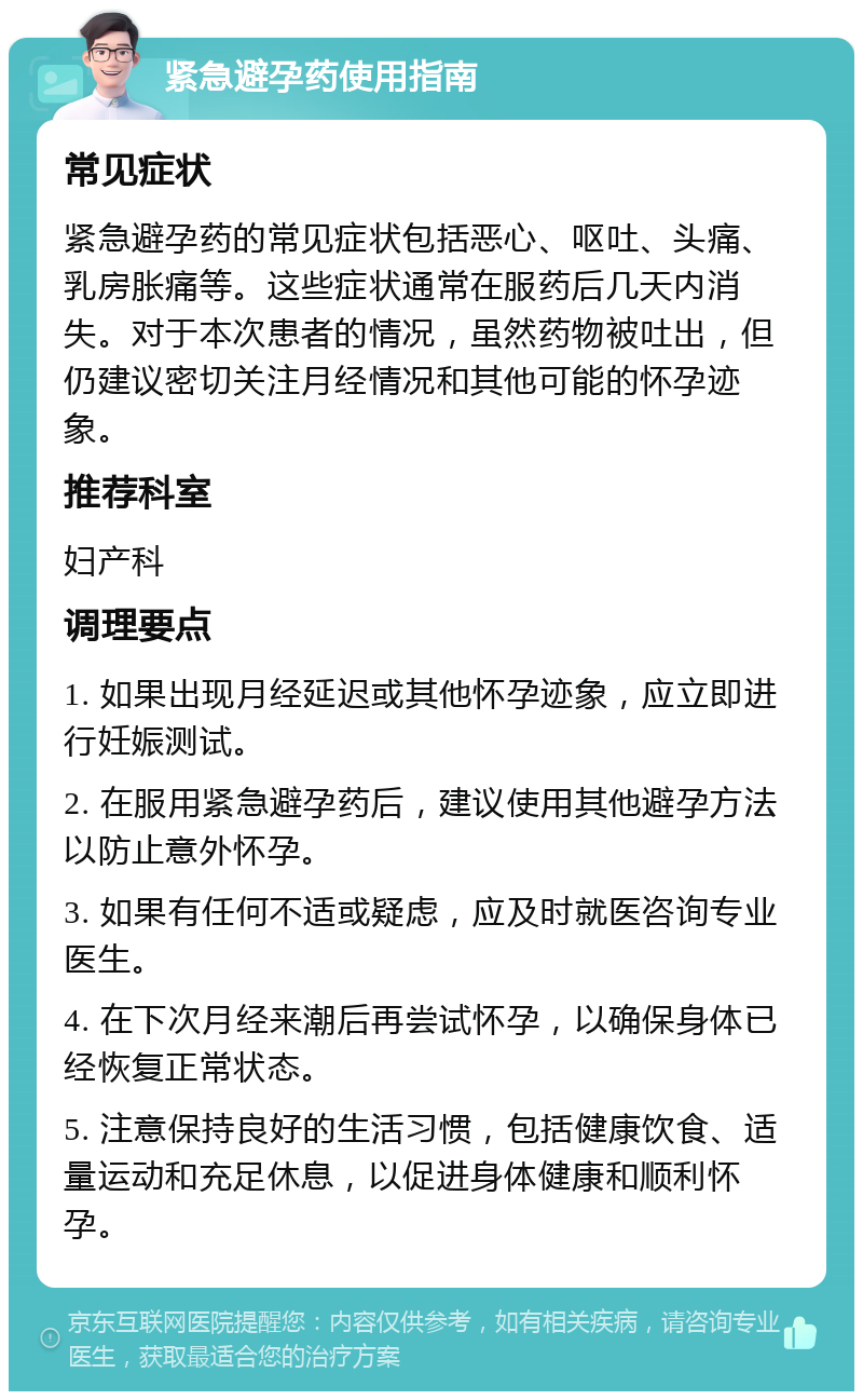 紧急避孕药使用指南 常见症状 紧急避孕药的常见症状包括恶心、呕吐、头痛、乳房胀痛等。这些症状通常在服药后几天内消失。对于本次患者的情况，虽然药物被吐出，但仍建议密切关注月经情况和其他可能的怀孕迹象。 推荐科室 妇产科 调理要点 1. 如果出现月经延迟或其他怀孕迹象，应立即进行妊娠测试。 2. 在服用紧急避孕药后，建议使用其他避孕方法以防止意外怀孕。 3. 如果有任何不适或疑虑，应及时就医咨询专业医生。 4. 在下次月经来潮后再尝试怀孕，以确保身体已经恢复正常状态。 5. 注意保持良好的生活习惯，包括健康饮食、适量运动和充足休息，以促进身体健康和顺利怀孕。