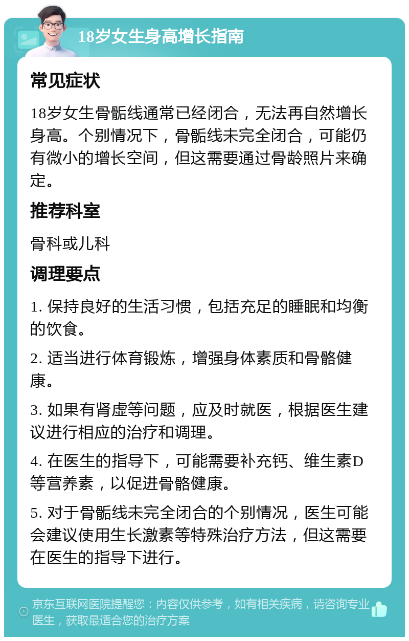 18岁女生身高增长指南 常见症状 18岁女生骨骺线通常已经闭合，无法再自然增长身高。个别情况下，骨骺线未完全闭合，可能仍有微小的增长空间，但这需要通过骨龄照片来确定。 推荐科室 骨科或儿科 调理要点 1. 保持良好的生活习惯，包括充足的睡眠和均衡的饮食。 2. 适当进行体育锻炼，增强身体素质和骨骼健康。 3. 如果有肾虚等问题，应及时就医，根据医生建议进行相应的治疗和调理。 4. 在医生的指导下，可能需要补充钙、维生素D等营养素，以促进骨骼健康。 5. 对于骨骺线未完全闭合的个别情况，医生可能会建议使用生长激素等特殊治疗方法，但这需要在医生的指导下进行。