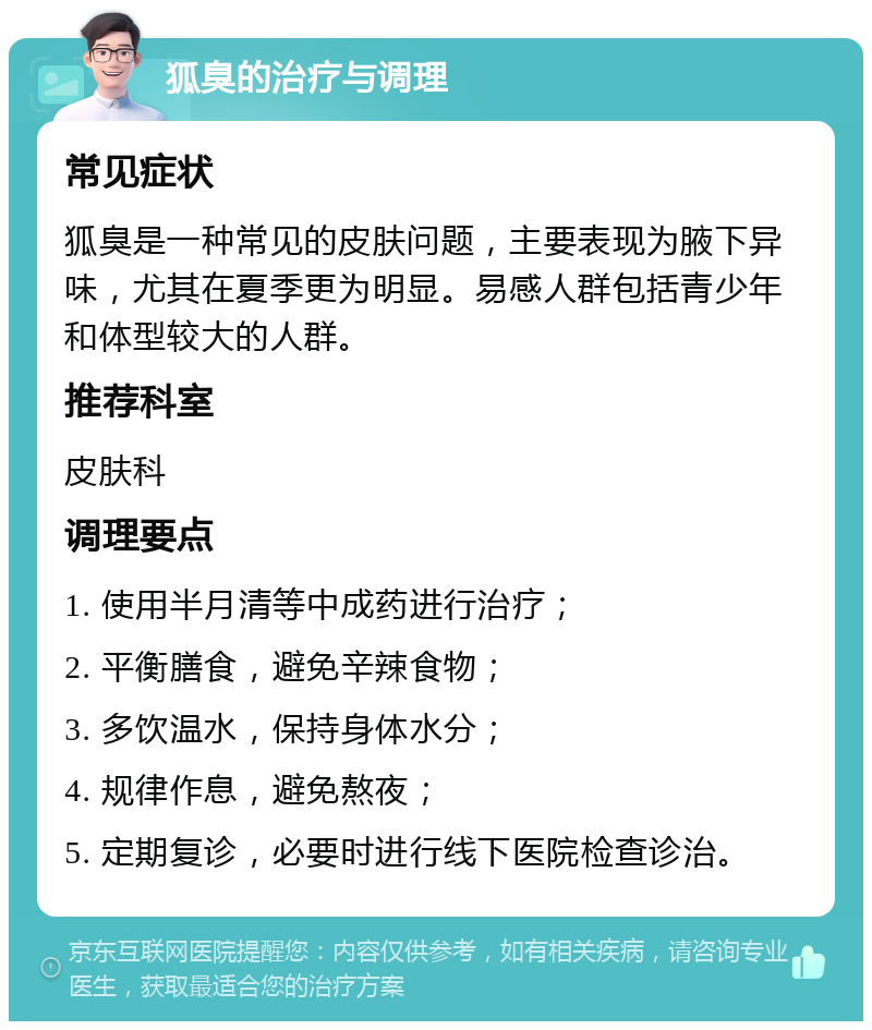 狐臭的治疗与调理 常见症状 狐臭是一种常见的皮肤问题，主要表现为腋下异味，尤其在夏季更为明显。易感人群包括青少年和体型较大的人群。 推荐科室 皮肤科 调理要点 1. 使用半月清等中成药进行治疗； 2. 平衡膳食，避免辛辣食物； 3. 多饮温水，保持身体水分； 4. 规律作息，避免熬夜； 5. 定期复诊，必要时进行线下医院检查诊治。