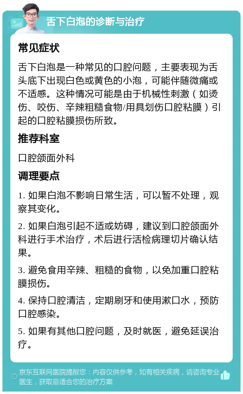 舌下白泡的诊断与治疗 常见症状 舌下白泡是一种常见的口腔问题，主要表现为舌头底下出现白色或黄色的小泡，可能伴随微痛或不适感。这种情况可能是由于机械性刺激（如烫伤、咬伤、辛辣粗糙食物/用具划伤口腔粘膜）引起的口腔粘膜损伤所致。 推荐科室 口腔颌面外科 调理要点 1. 如果白泡不影响日常生活，可以暂不处理，观察其变化。 2. 如果白泡引起不适或妨碍，建议到口腔颌面外科进行手术治疗，术后进行活检病理切片确认结果。 3. 避免食用辛辣、粗糙的食物，以免加重口腔粘膜损伤。 4. 保持口腔清洁，定期刷牙和使用漱口水，预防口腔感染。 5. 如果有其他口腔问题，及时就医，避免延误治疗。