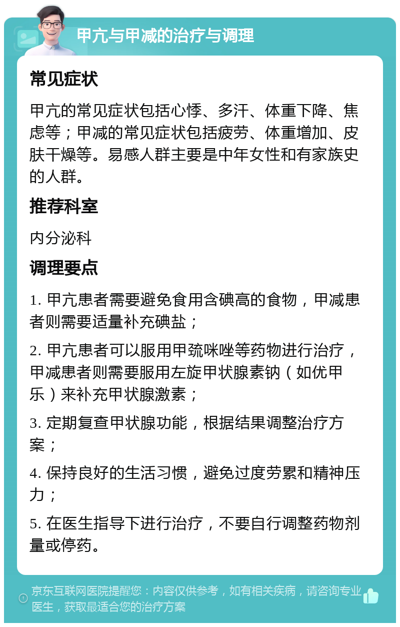 甲亢与甲减的治疗与调理 常见症状 甲亢的常见症状包括心悸、多汗、体重下降、焦虑等；甲减的常见症状包括疲劳、体重增加、皮肤干燥等。易感人群主要是中年女性和有家族史的人群。 推荐科室 内分泌科 调理要点 1. 甲亢患者需要避免食用含碘高的食物，甲减患者则需要适量补充碘盐； 2. 甲亢患者可以服用甲巯咪唑等药物进行治疗，甲减患者则需要服用左旋甲状腺素钠（如优甲乐）来补充甲状腺激素； 3. 定期复查甲状腺功能，根据结果调整治疗方案； 4. 保持良好的生活习惯，避免过度劳累和精神压力； 5. 在医生指导下进行治疗，不要自行调整药物剂量或停药。