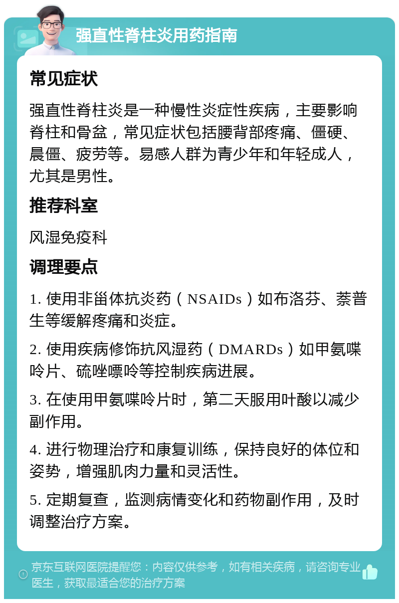 强直性脊柱炎用药指南 常见症状 强直性脊柱炎是一种慢性炎症性疾病，主要影响脊柱和骨盆，常见症状包括腰背部疼痛、僵硬、晨僵、疲劳等。易感人群为青少年和年轻成人，尤其是男性。 推荐科室 风湿免疫科 调理要点 1. 使用非甾体抗炎药（NSAIDs）如布洛芬、萘普生等缓解疼痛和炎症。 2. 使用疾病修饰抗风湿药（DMARDs）如甲氨喋呤片、硫唑嘌呤等控制疾病进展。 3. 在使用甲氨喋呤片时，第二天服用叶酸以减少副作用。 4. 进行物理治疗和康复训练，保持良好的体位和姿势，增强肌肉力量和灵活性。 5. 定期复查，监测病情变化和药物副作用，及时调整治疗方案。