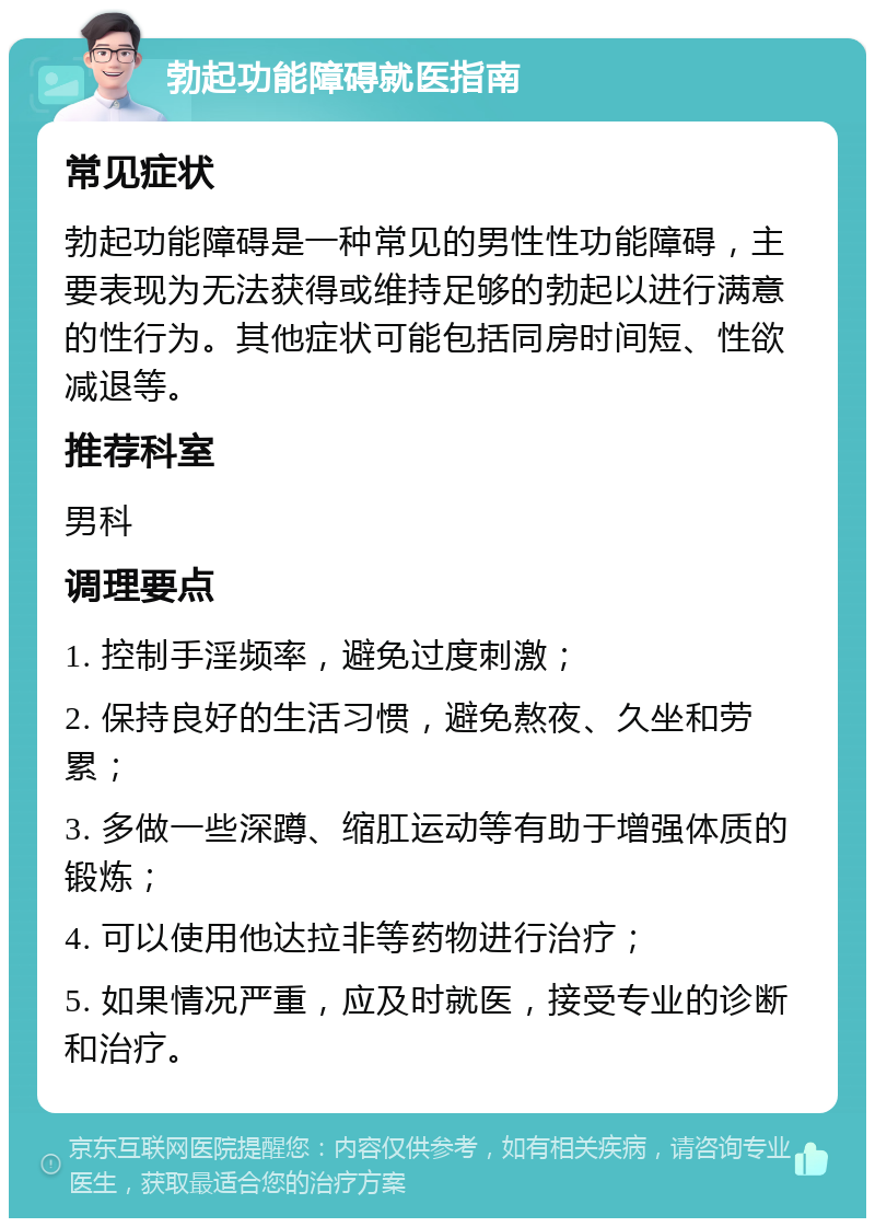 勃起功能障碍就医指南 常见症状 勃起功能障碍是一种常见的男性性功能障碍，主要表现为无法获得或维持足够的勃起以进行满意的性行为。其他症状可能包括同房时间短、性欲减退等。 推荐科室 男科 调理要点 1. 控制手淫频率，避免过度刺激； 2. 保持良好的生活习惯，避免熬夜、久坐和劳累； 3. 多做一些深蹲、缩肛运动等有助于增强体质的锻炼； 4. 可以使用他达拉非等药物进行治疗； 5. 如果情况严重，应及时就医，接受专业的诊断和治疗。