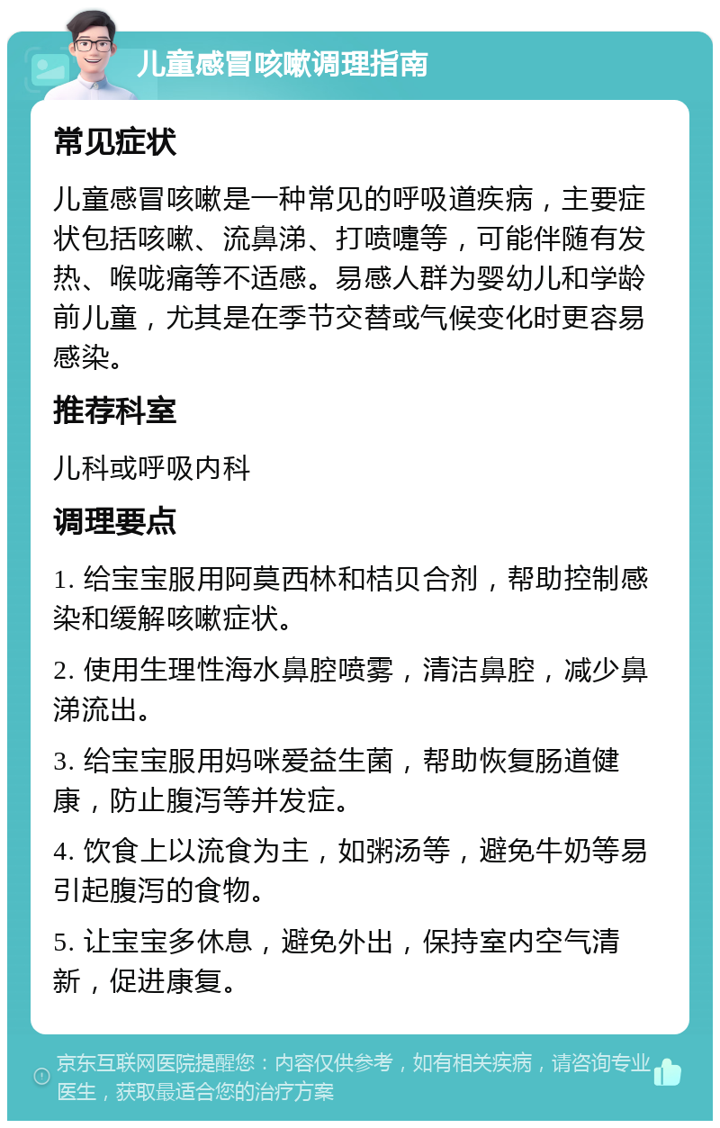 儿童感冒咳嗽调理指南 常见症状 儿童感冒咳嗽是一种常见的呼吸道疾病，主要症状包括咳嗽、流鼻涕、打喷嚏等，可能伴随有发热、喉咙痛等不适感。易感人群为婴幼儿和学龄前儿童，尤其是在季节交替或气候变化时更容易感染。 推荐科室 儿科或呼吸内科 调理要点 1. 给宝宝服用阿莫西林和桔贝合剂，帮助控制感染和缓解咳嗽症状。 2. 使用生理性海水鼻腔喷雾，清洁鼻腔，减少鼻涕流出。 3. 给宝宝服用妈咪爱益生菌，帮助恢复肠道健康，防止腹泻等并发症。 4. 饮食上以流食为主，如粥汤等，避免牛奶等易引起腹泻的食物。 5. 让宝宝多休息，避免外出，保持室内空气清新，促进康复。