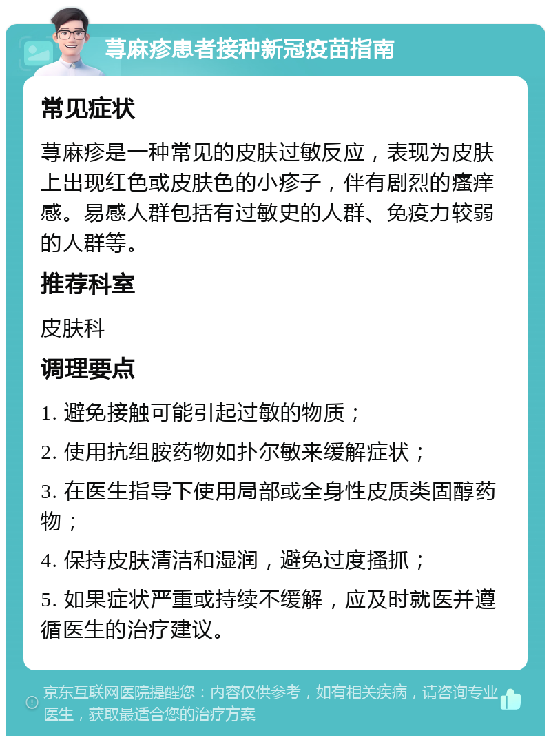 荨麻疹患者接种新冠疫苗指南 常见症状 荨麻疹是一种常见的皮肤过敏反应，表现为皮肤上出现红色或皮肤色的小疹子，伴有剧烈的瘙痒感。易感人群包括有过敏史的人群、免疫力较弱的人群等。 推荐科室 皮肤科 调理要点 1. 避免接触可能引起过敏的物质； 2. 使用抗组胺药物如扑尔敏来缓解症状； 3. 在医生指导下使用局部或全身性皮质类固醇药物； 4. 保持皮肤清洁和湿润，避免过度搔抓； 5. 如果症状严重或持续不缓解，应及时就医并遵循医生的治疗建议。