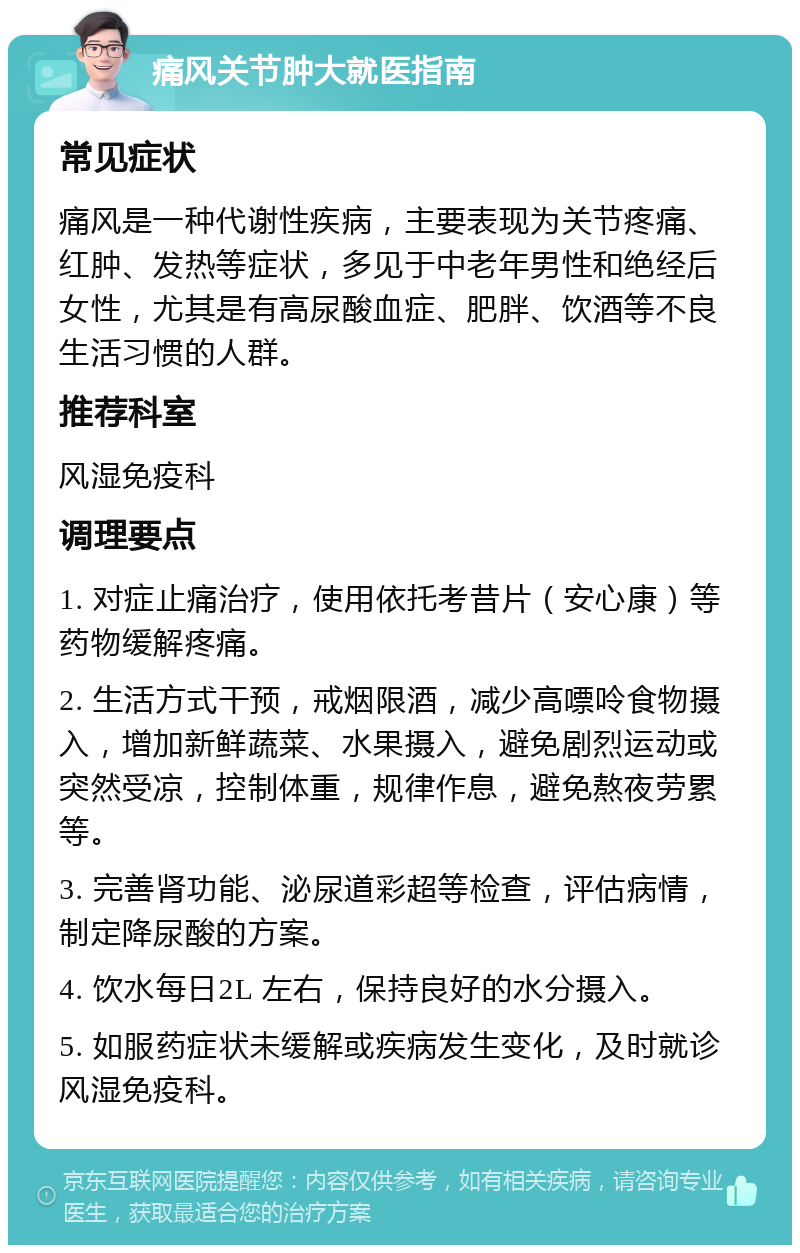 痛风关节肿大就医指南 常见症状 痛风是一种代谢性疾病，主要表现为关节疼痛、红肿、发热等症状，多见于中老年男性和绝经后女性，尤其是有高尿酸血症、肥胖、饮酒等不良生活习惯的人群。 推荐科室 风湿免疫科 调理要点 1. 对症止痛治疗，使用依托考昔片（安心康）等药物缓解疼痛。 2. 生活方式干预，戒烟限酒，减少高嘌呤食物摄入，增加新鲜蔬菜、水果摄入，避免剧烈运动或突然受凉，控制体重，规律作息，避免熬夜劳累等。 3. 完善肾功能、泌尿道彩超等检查，评估病情，制定降尿酸的方案。 4. 饮水每日2L 左右，保持良好的水分摄入。 5. 如服药症状未缓解或疾病发生变化，及时就诊风湿免疫科。