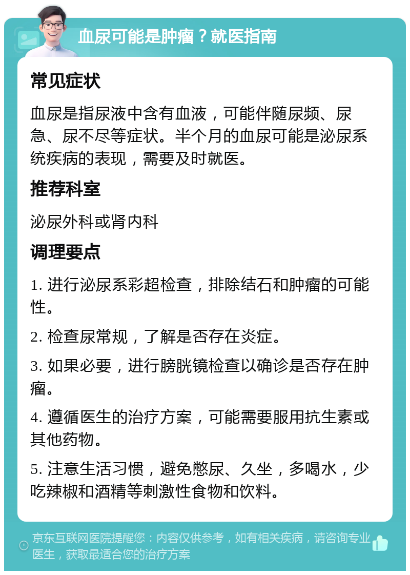 血尿可能是肿瘤？就医指南 常见症状 血尿是指尿液中含有血液，可能伴随尿频、尿急、尿不尽等症状。半个月的血尿可能是泌尿系统疾病的表现，需要及时就医。 推荐科室 泌尿外科或肾内科 调理要点 1. 进行泌尿系彩超检查，排除结石和肿瘤的可能性。 2. 检查尿常规，了解是否存在炎症。 3. 如果必要，进行膀胱镜检查以确诊是否存在肿瘤。 4. 遵循医生的治疗方案，可能需要服用抗生素或其他药物。 5. 注意生活习惯，避免憋尿、久坐，多喝水，少吃辣椒和酒精等刺激性食物和饮料。