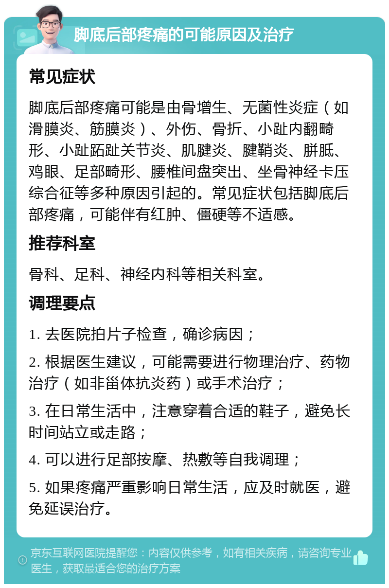 脚底后部疼痛的可能原因及治疗 常见症状 脚底后部疼痛可能是由骨增生、无菌性炎症（如滑膜炎、筋膜炎）、外伤、骨折、小趾内翻畸形、小趾跖趾关节炎、肌腱炎、腱鞘炎、胼胝、鸡眼、足部畸形、腰椎间盘突出、坐骨神经卡压综合征等多种原因引起的。常见症状包括脚底后部疼痛，可能伴有红肿、僵硬等不适感。 推荐科室 骨科、足科、神经内科等相关科室。 调理要点 1. 去医院拍片子检查，确诊病因； 2. 根据医生建议，可能需要进行物理治疗、药物治疗（如非甾体抗炎药）或手术治疗； 3. 在日常生活中，注意穿着合适的鞋子，避免长时间站立或走路； 4. 可以进行足部按摩、热敷等自我调理； 5. 如果疼痛严重影响日常生活，应及时就医，避免延误治疗。