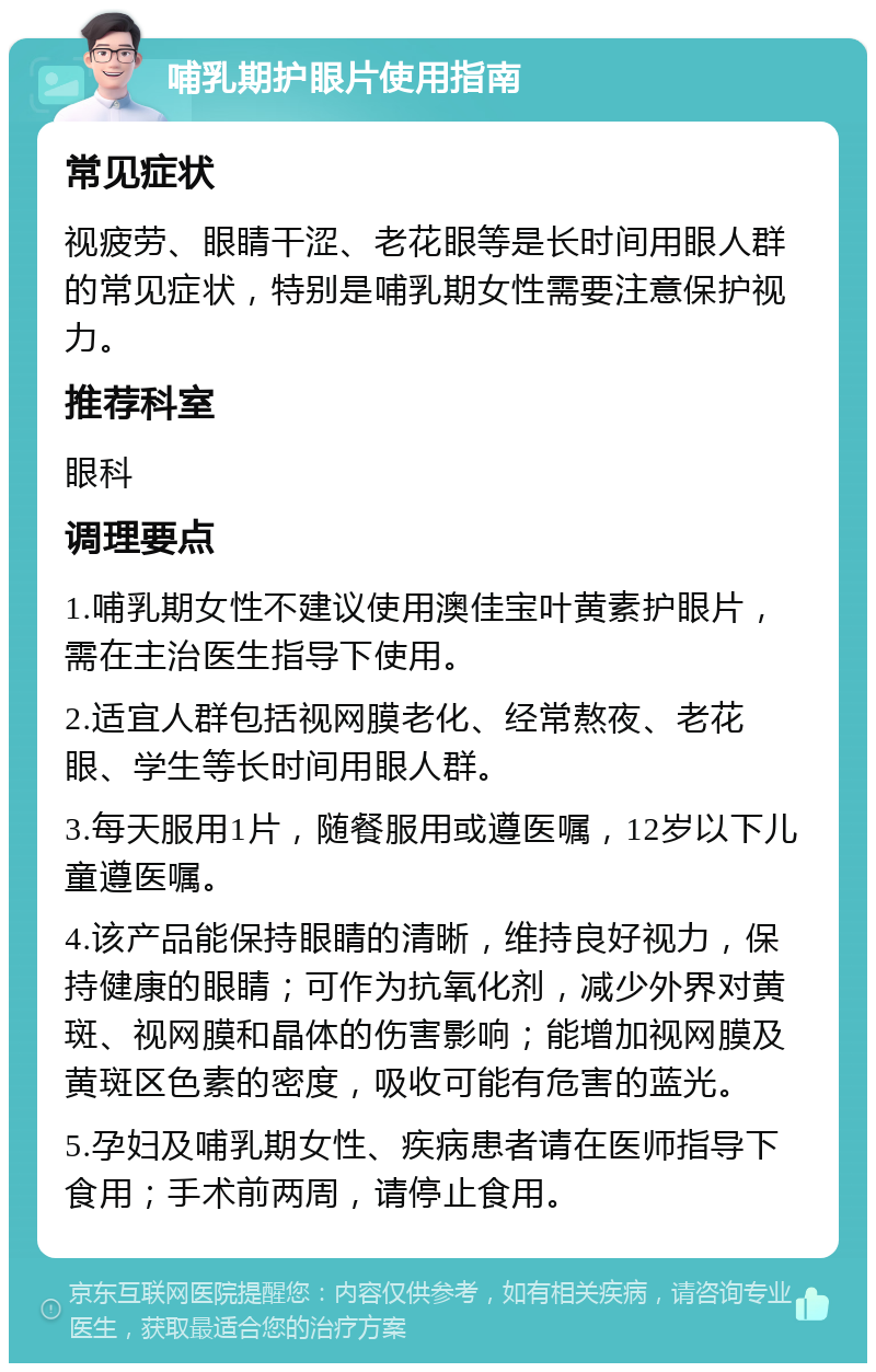 哺乳期护眼片使用指南 常见症状 视疲劳、眼睛干涩、老花眼等是长时间用眼人群的常见症状，特别是哺乳期女性需要注意保护视力。 推荐科室 眼科 调理要点 1.哺乳期女性不建议使用澳佳宝叶黄素护眼片，需在主治医生指导下使用。 2.适宜人群包括视网膜老化、经常熬夜、老花眼、学生等长时间用眼人群。 3.每天服用1片，随餐服用或遵医嘱，12岁以下儿童遵医嘱。 4.该产品能保持眼睛的清晰，维持良好视力，保持健康的眼睛；可作为抗氧化剂，减少外界对黄斑、视网膜和晶体的伤害影响；能增加视网膜及黄斑区色素的密度，吸收可能有危害的蓝光。 5.孕妇及哺乳期女性、疾病患者请在医师指导下食用；手术前两周，请停止食用。