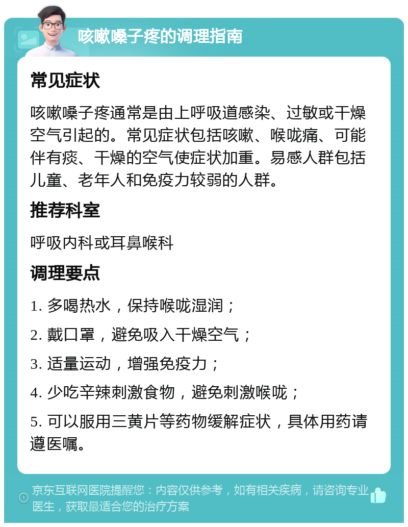 咳嗽嗓子疼的调理指南 常见症状 咳嗽嗓子疼通常是由上呼吸道感染、过敏或干燥空气引起的。常见症状包括咳嗽、喉咙痛、可能伴有痰、干燥的空气使症状加重。易感人群包括儿童、老年人和免疫力较弱的人群。 推荐科室 呼吸内科或耳鼻喉科 调理要点 1. 多喝热水，保持喉咙湿润； 2. 戴口罩，避免吸入干燥空气； 3. 适量运动，增强免疫力； 4. 少吃辛辣刺激食物，避免刺激喉咙； 5. 可以服用三黄片等药物缓解症状，具体用药请遵医嘱。