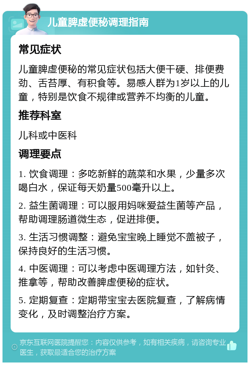 儿童脾虚便秘调理指南 常见症状 儿童脾虚便秘的常见症状包括大便干硬、排便费劲、舌苔厚、有积食等。易感人群为1岁以上的儿童，特别是饮食不规律或营养不均衡的儿童。 推荐科室 儿科或中医科 调理要点 1. 饮食调理：多吃新鲜的蔬菜和水果，少量多次喝白水，保证每天奶量500毫升以上。 2. 益生菌调理：可以服用妈咪爱益生菌等产品，帮助调理肠道微生态，促进排便。 3. 生活习惯调整：避免宝宝晚上睡觉不盖被子，保持良好的生活习惯。 4. 中医调理：可以考虑中医调理方法，如针灸、推拿等，帮助改善脾虚便秘的症状。 5. 定期复查：定期带宝宝去医院复查，了解病情变化，及时调整治疗方案。