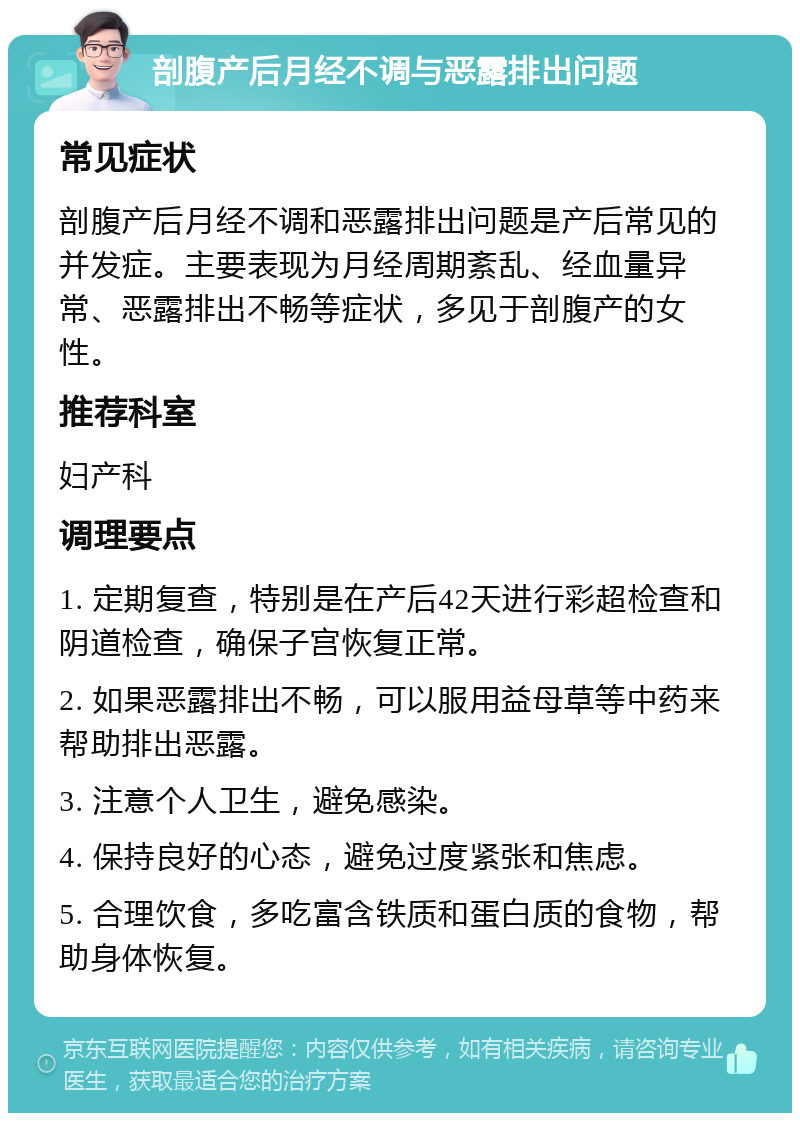 剖腹产后月经不调与恶露排出问题 常见症状 剖腹产后月经不调和恶露排出问题是产后常见的并发症。主要表现为月经周期紊乱、经血量异常、恶露排出不畅等症状，多见于剖腹产的女性。 推荐科室 妇产科 调理要点 1. 定期复查，特别是在产后42天进行彩超检查和阴道检查，确保子宫恢复正常。 2. 如果恶露排出不畅，可以服用益母草等中药来帮助排出恶露。 3. 注意个人卫生，避免感染。 4. 保持良好的心态，避免过度紧张和焦虑。 5. 合理饮食，多吃富含铁质和蛋白质的食物，帮助身体恢复。