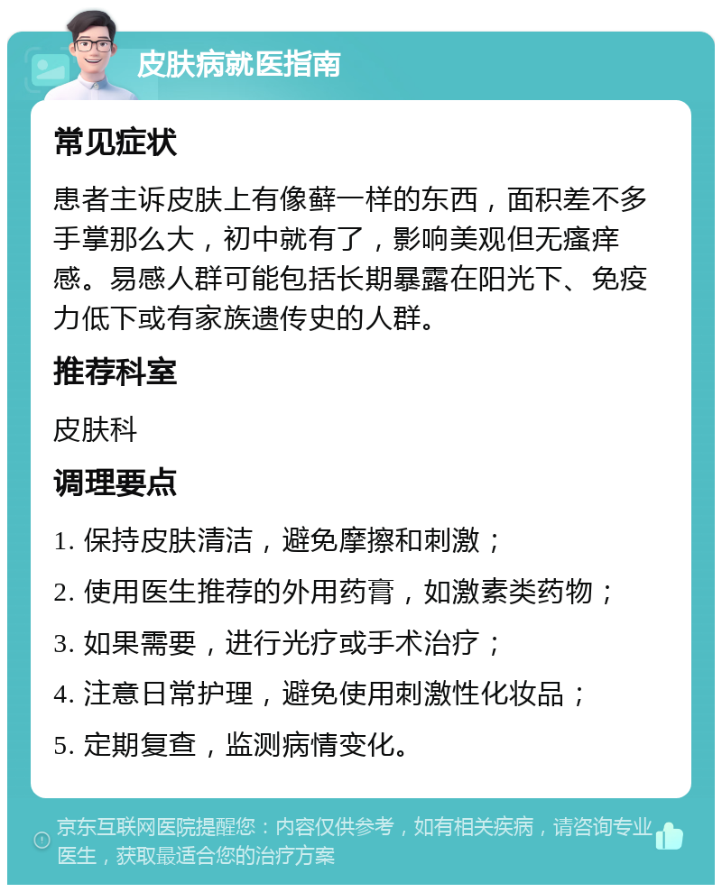 皮肤病就医指南 常见症状 患者主诉皮肤上有像藓一样的东西，面积差不多手掌那么大，初中就有了，影响美观但无瘙痒感。易感人群可能包括长期暴露在阳光下、免疫力低下或有家族遗传史的人群。 推荐科室 皮肤科 调理要点 1. 保持皮肤清洁，避免摩擦和刺激； 2. 使用医生推荐的外用药膏，如激素类药物； 3. 如果需要，进行光疗或手术治疗； 4. 注意日常护理，避免使用刺激性化妆品； 5. 定期复查，监测病情变化。