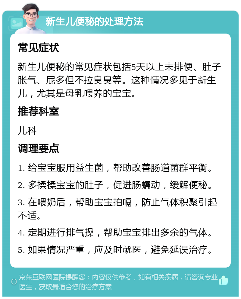 新生儿便秘的处理方法 常见症状 新生儿便秘的常见症状包括5天以上未排便、肚子胀气、屁多但不拉臭臭等。这种情况多见于新生儿，尤其是母乳喂养的宝宝。 推荐科室 儿科 调理要点 1. 给宝宝服用益生菌，帮助改善肠道菌群平衡。 2. 多揉揉宝宝的肚子，促进肠蠕动，缓解便秘。 3. 在喂奶后，帮助宝宝拍嗝，防止气体积聚引起不适。 4. 定期进行排气操，帮助宝宝排出多余的气体。 5. 如果情况严重，应及时就医，避免延误治疗。